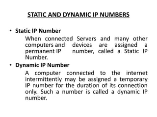 STATIC AND DYNAMIC IP NUMBERS
• Static IP Number
When connected Servers and many other
computers and devices are assigned a
permanent IP number, called a Static IP
Number.
• Dynamic IP Number
A computer connected to the internet
intermittently may be assigned a temporary
IP number for the duration of its connection
only. Such a number is called a dynamic IP
number.
 
