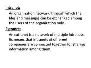 Intranet:
An organization network, through which the
files and messages can be exchanged among
the users of the organization only.
Extranet:
An extranet is a network of multiple intranets.
Its means that intranets of different
companies are connected together for sharing
information among them.
 