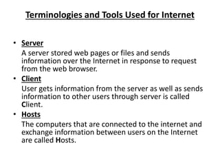 Terminologies and Tools Used for Internet
• Server
A server stored web pages or files and sends
information over the Internet in response to request
from the web browser.
• Client
User gets information from the server as well as sends
information to other users through server is called
Client.
• Hosts
The computers that are connected to the internet and
exchange information between users on the Internet
are called Hosts.
 