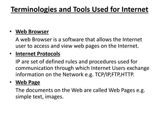 Terminologies and Tools Used for Internet
• Web Browser
A web Browser is a software that allows the Internet
user to access and view web pages on the Internet.
• Internet Protocols
IP are set of defined rules and procedures used for
communication through which Internet Users exchange
information on the Network e.g. TCP/IP,FTP,HTTP.
• Web Page
The documents on the Web are called Web Pages e.g.
simple text, images.
 