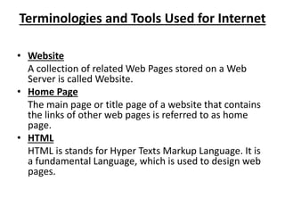 Terminologies and Tools Used for Internet
• Website
A collection of related Web Pages stored on a Web
Server is called Website.
• Home Page
The main page or title page of a website that contains
the links of other web pages is referred to as home
page.
• HTML
HTML is stands for Hyper Texts Markup Language. It is
a fundamental Language, which is used to design web
pages.
 