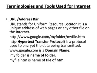 Terminologies and Tools Used for Internet
• URL /Address Bar
URL stands for Uniform Resource Locator. It is a
unique address of web pages or any other file on
the Internet.
http://www.google.com/myfolder/myfile.htm
http(Hypertext Transfer Protocol) is a protocol
used to encrypt the data being transmitted.
www.google.com is a Domain Name.
my folder is name of folder.
myfile.htm is name of file of html.
 