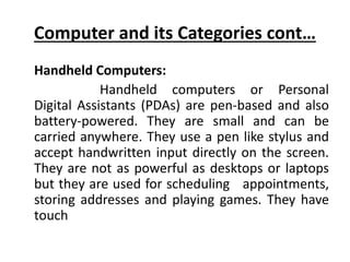 Computer and its Categories cont…
Handheld Computers:
Handheld computers or Personal
Digital Assistants (PDAs) are pen-based and also
battery-powered. They are small and can be
carried anywhere. They use a pen like stylus and
accept handwritten input directly on the screen.
They are not as powerful as desktops or laptops
but they are used for scheduling appointments,
storing addresses and playing games. They have
touch
 
