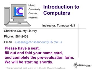 Library
Community
Courses
Presents
Christian County Library
Phone: 581-2432
Email: classes@christiancounty.lib.mo.us
Please have a seat,
fill out and fold your name card,
and complete the pre-evaluation form.
We will be starting shortly.
Instructor: Taneesa Hall
This project has been made possible by a grant from the U. S. Institute of Museum and Library Services.
Introduction to
Computers
 