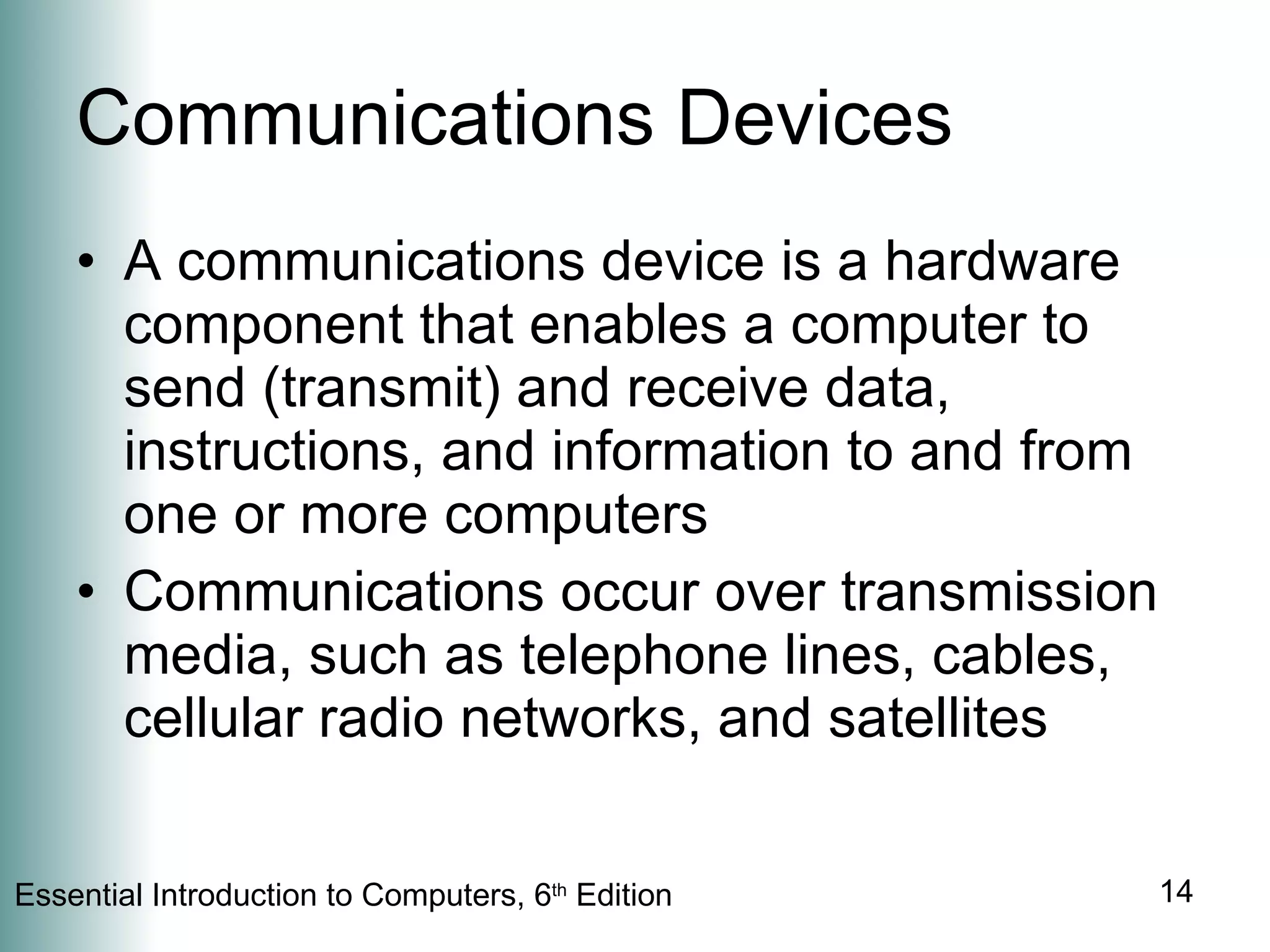 Communications Devices A communications device is a hardware component that enables a computer to send (transmit) and receive data, instructions, and information to and from one or more computers Communications occur over transmission media, such as telephone lines, cables, cellular radio networks, and satellites 