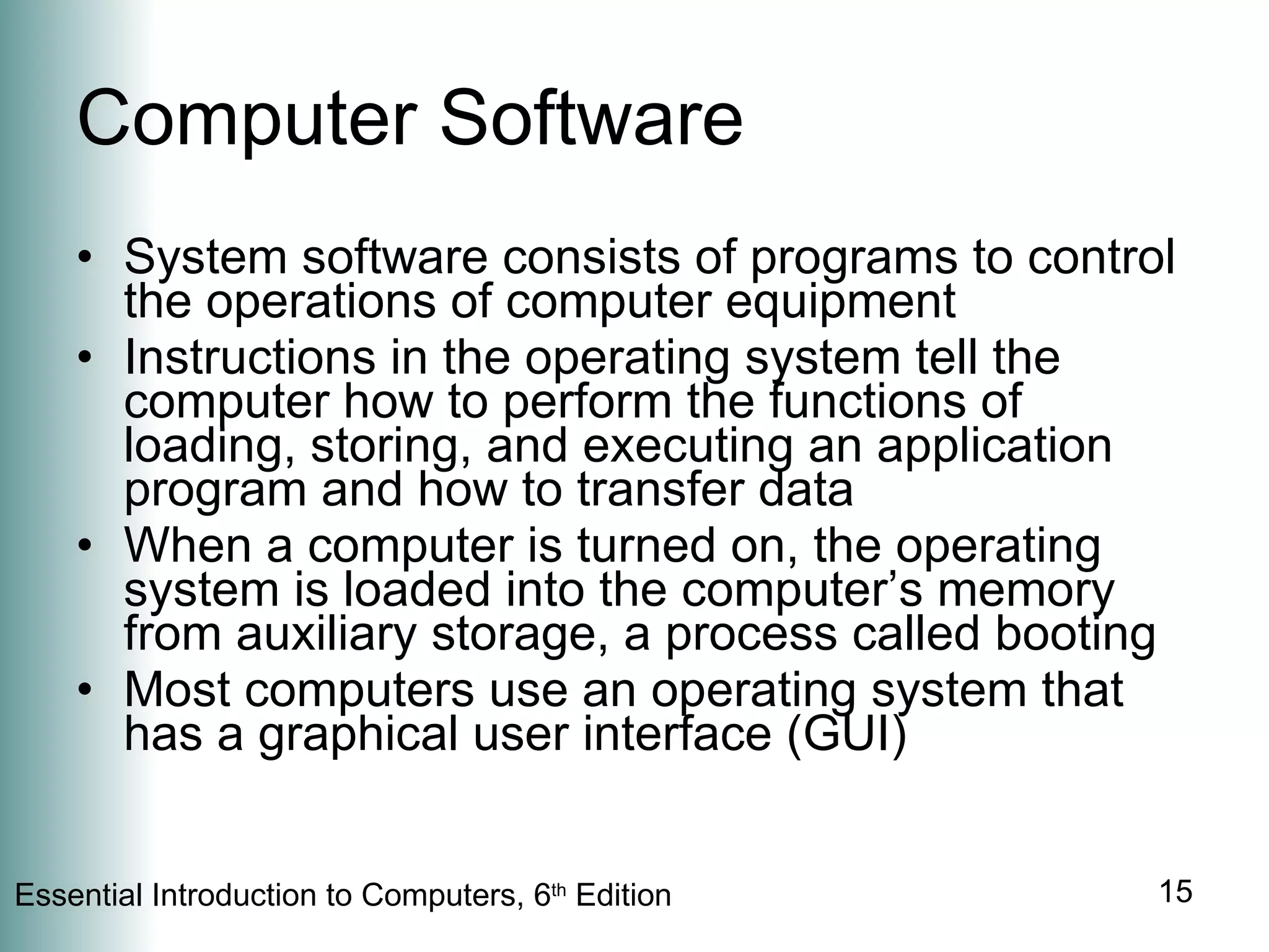 Computer Software System software consists of programs to control the operations of computer equipment Instructions in the operating system tell the computer how to perform the functions of loading, storing, and executing an application program and how to transfer data When a computer is turned on, the operating system is loaded into the computer’s memory from auxiliary storage, a process called booting Most computers use an operating system that has a graphical user interface (GUI) 