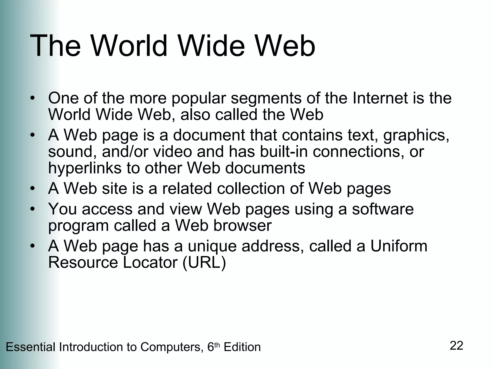 The World Wide Web One of the more popular segments of the Internet is the World Wide Web, also called the Web A Web page is a document that contains text, graphics, sound, and/or video and has built-in connections, or hyperlinks to other Web documents A Web site is a related collection of Web pages You access and view Web pages using a software program called a Web browser A Web page has a unique address, called a Uniform Resource Locator (URL) 