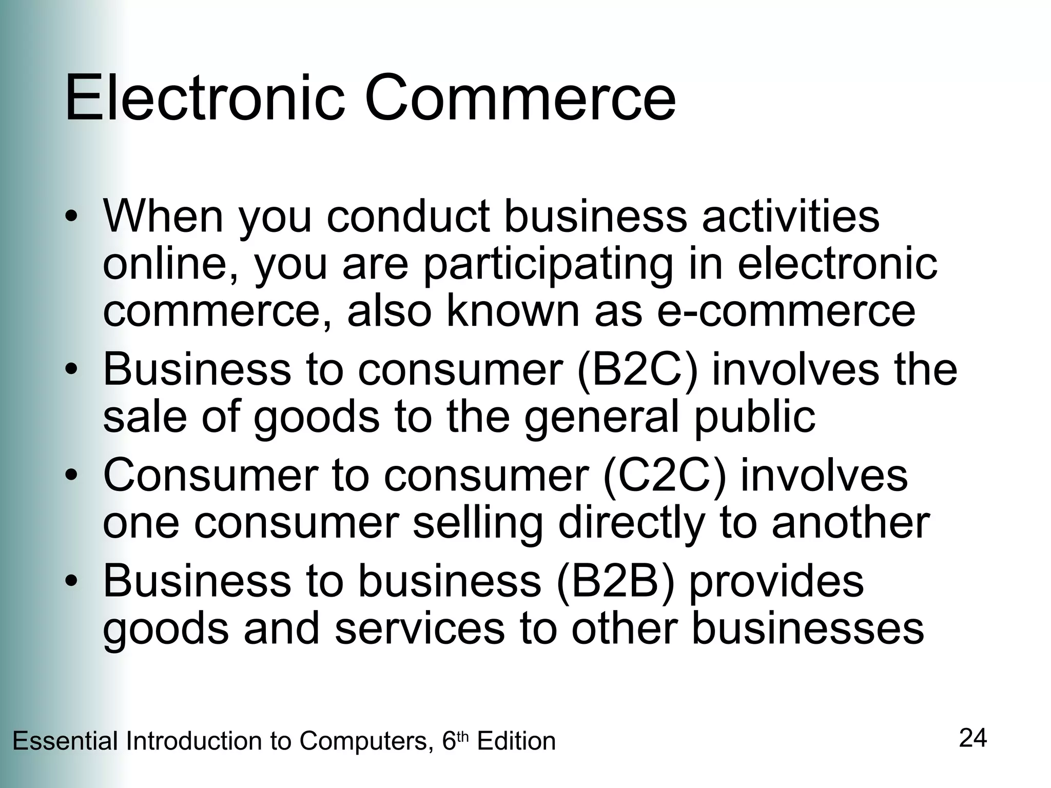 Electronic Commerce When you conduct business activities online, you are participating in electronic commerce, also known as e-commerce Business to consumer (B2C) involves the sale of goods to the general public Consumer to consumer (C2C) involves one consumer selling directly to another Business to business (B2B) provides goods and services to other businesses 