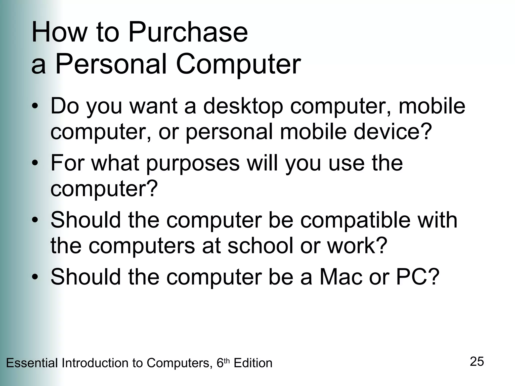 How to Purchase  a Personal Computer Do you want a desktop computer, mobile computer, or personal mobile device? For what purposes will you use the computer? Should the computer be compatible with the computers at school or work? Should the computer be a Mac or PC? 