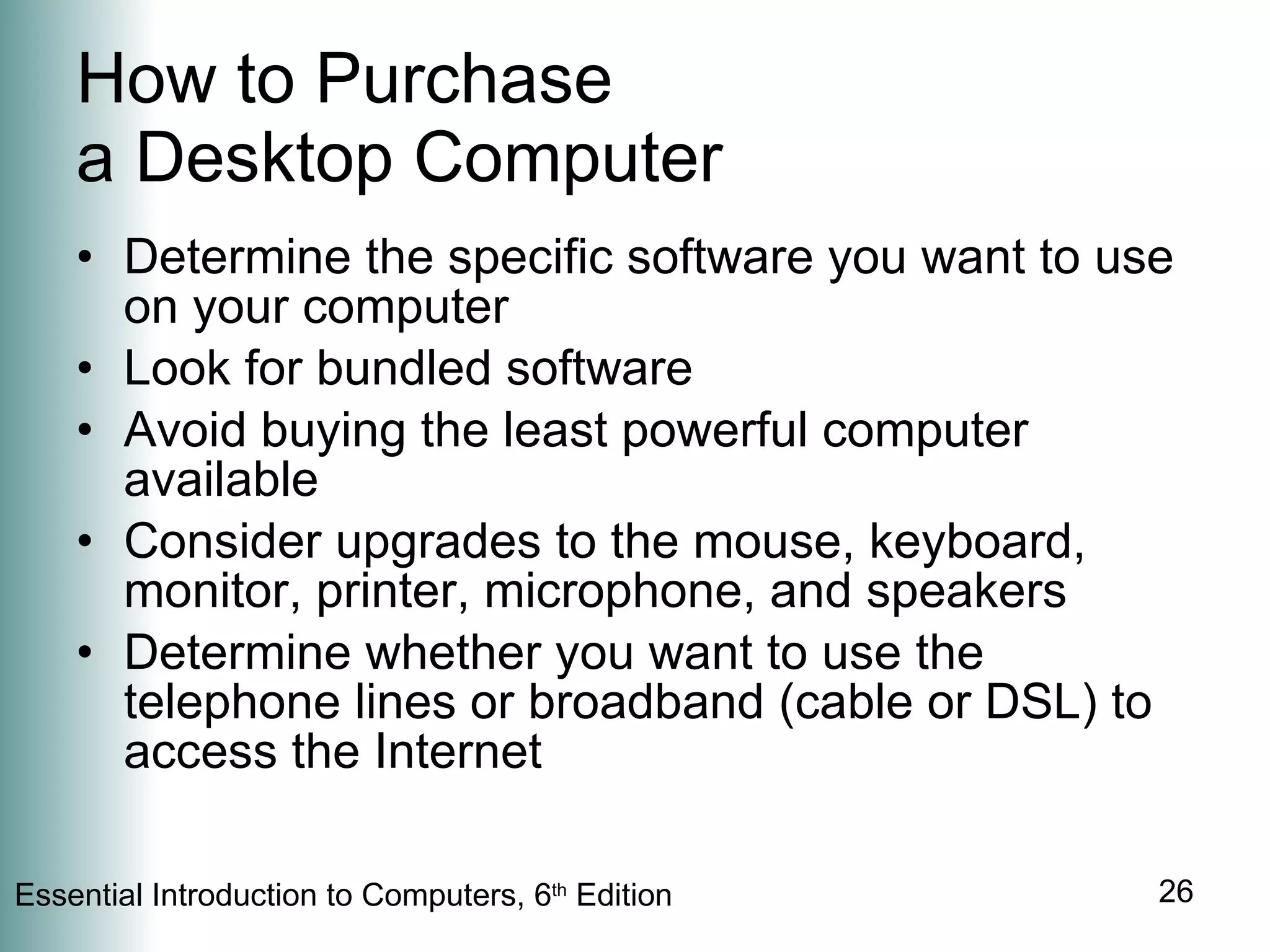 How to Purchase  a Desktop Computer Determine the specific software you want to use on your computer Look for bundled software Avoid buying the least powerful computer available Consider upgrades to the mouse, keyboard, monitor, printer, microphone, and speakers Determine whether you want to use the telephone lines or broadband (cable or DSL) to access the Internet 