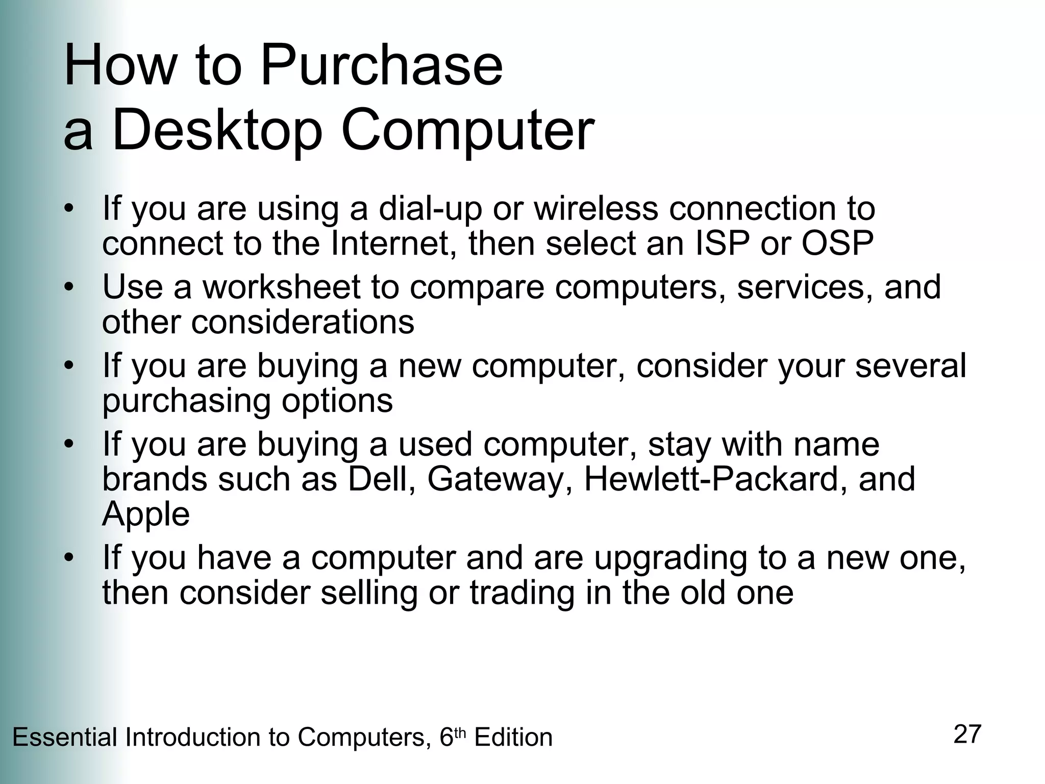 How to Purchase  a Desktop Computer If you are using a dial-up or wireless connection to connect to the Internet, then select an ISP or OSP Use a worksheet to compare computers, services, and other considerations If you are buying a new computer, consider your several purchasing options If you are buying a used computer, stay with name brands such as Dell, Gateway, Hewlett-Packard, and Apple If you have a computer and are upgrading to a new one, then consider selling or trading in the old one 