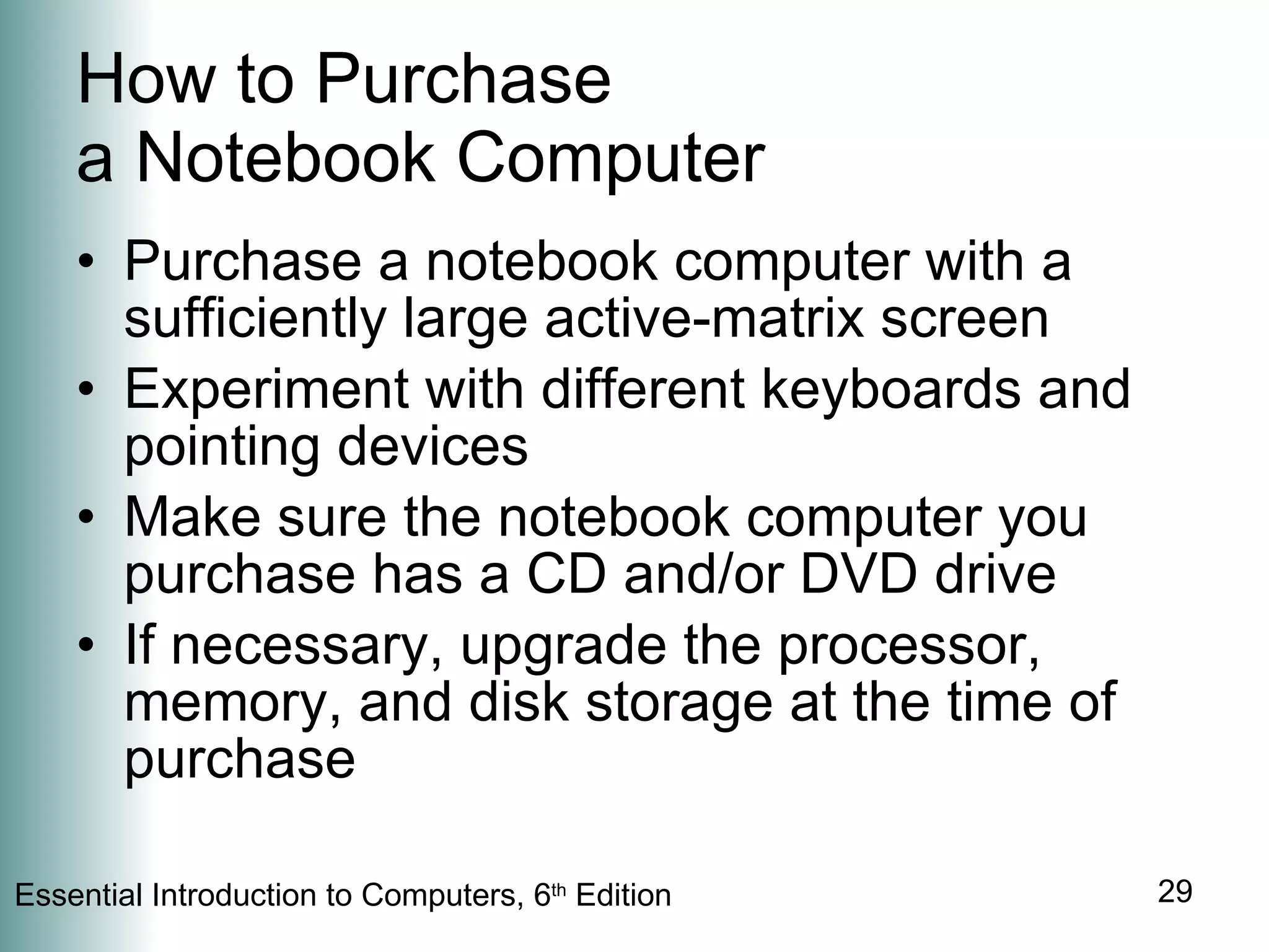 How to Purchase  a Notebook Computer Purchase a notebook computer with a sufficiently large active-matrix screen Experiment with different keyboards and pointing devices Make sure the notebook computer you purchase has a CD and/or DVD drive If necessary, upgrade the processor, memory, and disk storage at the time of purchase 