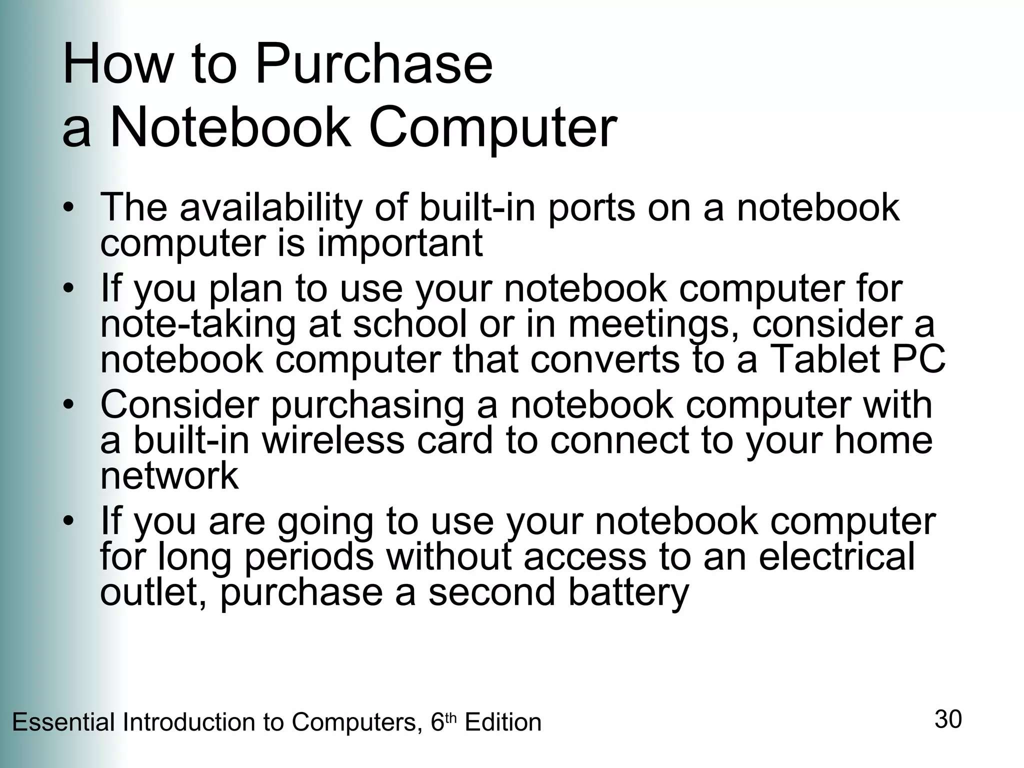 How to Purchase  a Notebook Computer The availability of built-in ports on a notebook computer is important If you plan to use your notebook computer for note-taking at school or in meetings, consider a notebook computer that converts to a Tablet PC Consider purchasing a notebook computer with a built-in wireless card to connect to your home network If you are going to use your notebook computer for long periods without access to an electrical outlet, purchase a second battery 