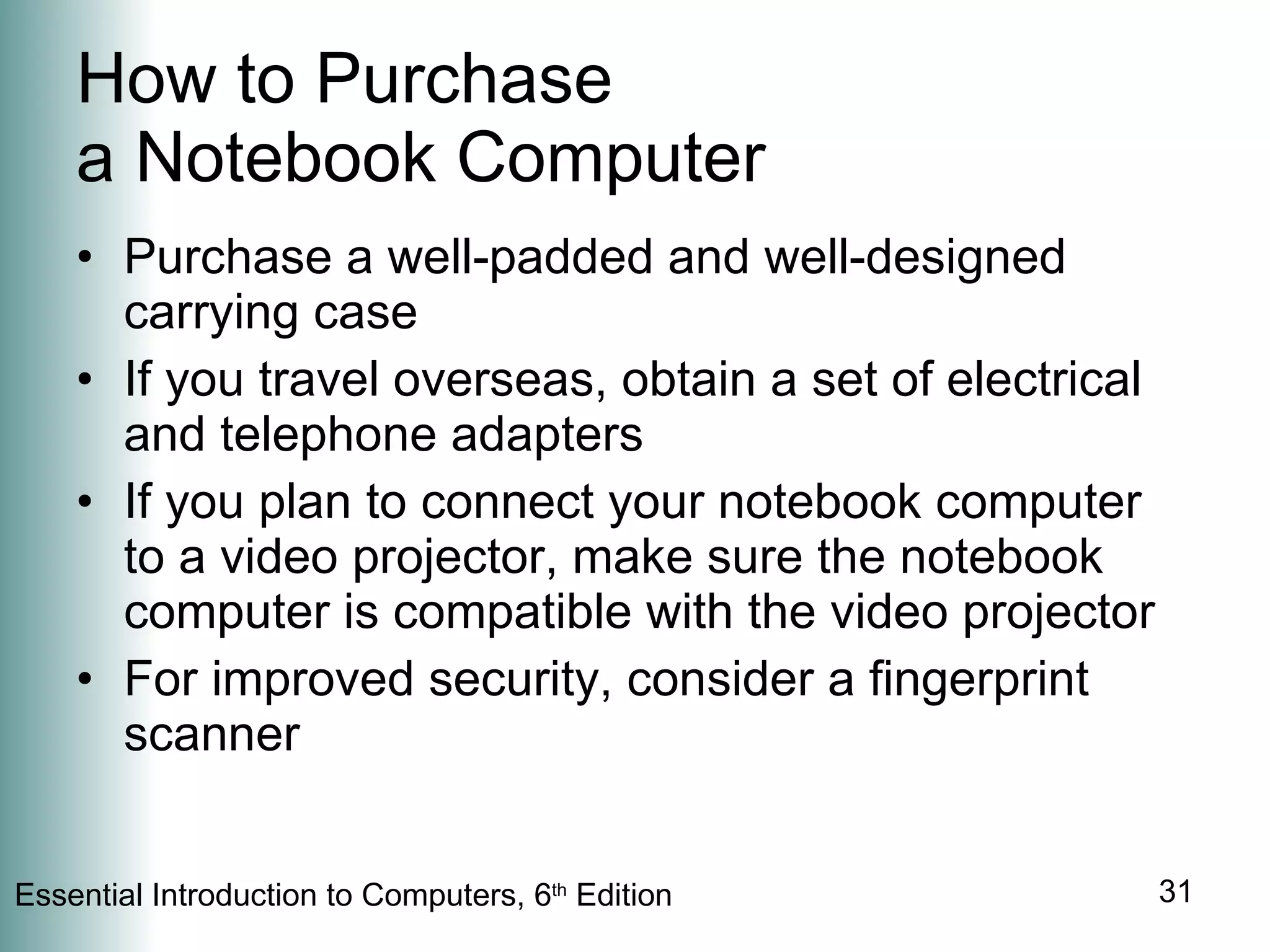 How to Purchase  a Notebook Computer Purchase a well-padded and well-designed carrying case If you travel overseas, obtain a set of electrical and telephone adapters If you plan to connect your notebook computer to a video projector, make sure the notebook computer is compatible with the video projector For improved security, consider a fingerprint scanner 