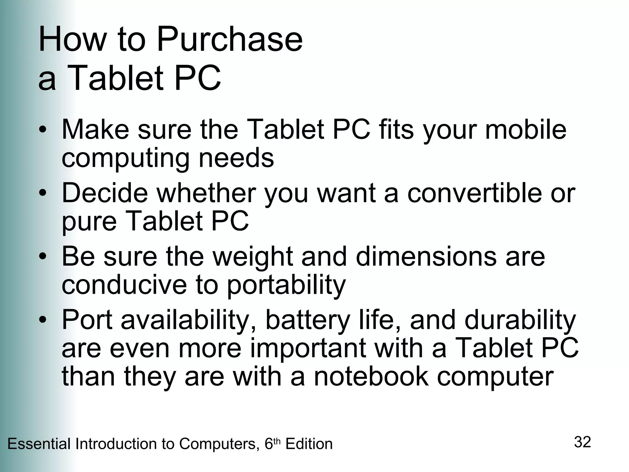 How to Purchase a Tablet PC Make sure the Tablet PC fits your mobile computing needs Decide whether you want a convertible or pure Tablet PC Be sure the weight and dimensions are conducive to portability Port availability, battery life, and durability are even more important with a Tablet PC than they are with a notebook computer 