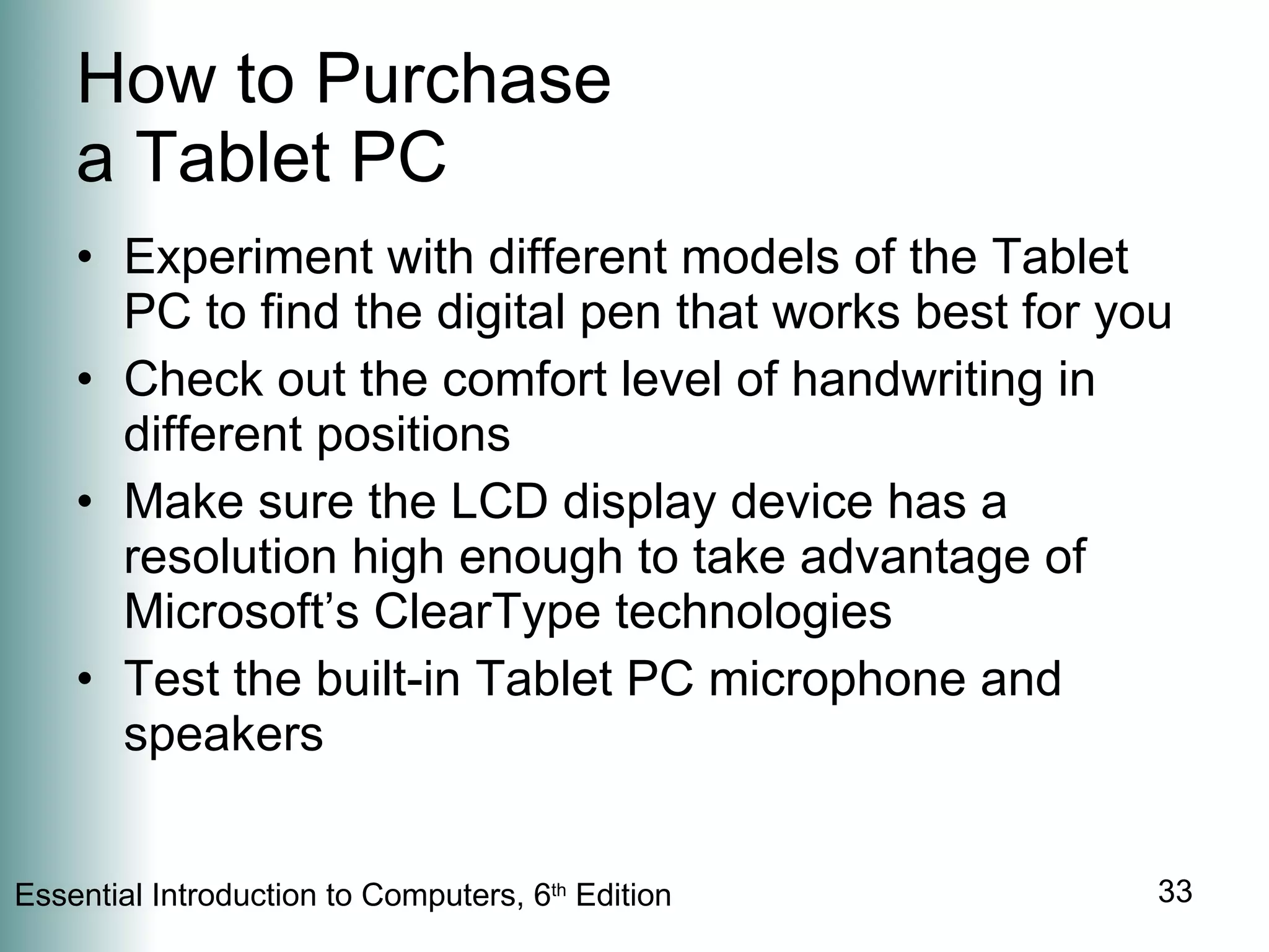 How to Purchase a Tablet PC Experiment with different models of the Tablet PC to find the digital pen that works best for you Check out the comfort level of handwriting in different positions Make sure the LCD display device has a resolution high enough to take advantage of Microsoft’s ClearType technologies Test the built-in Tablet PC microphone and speakers 