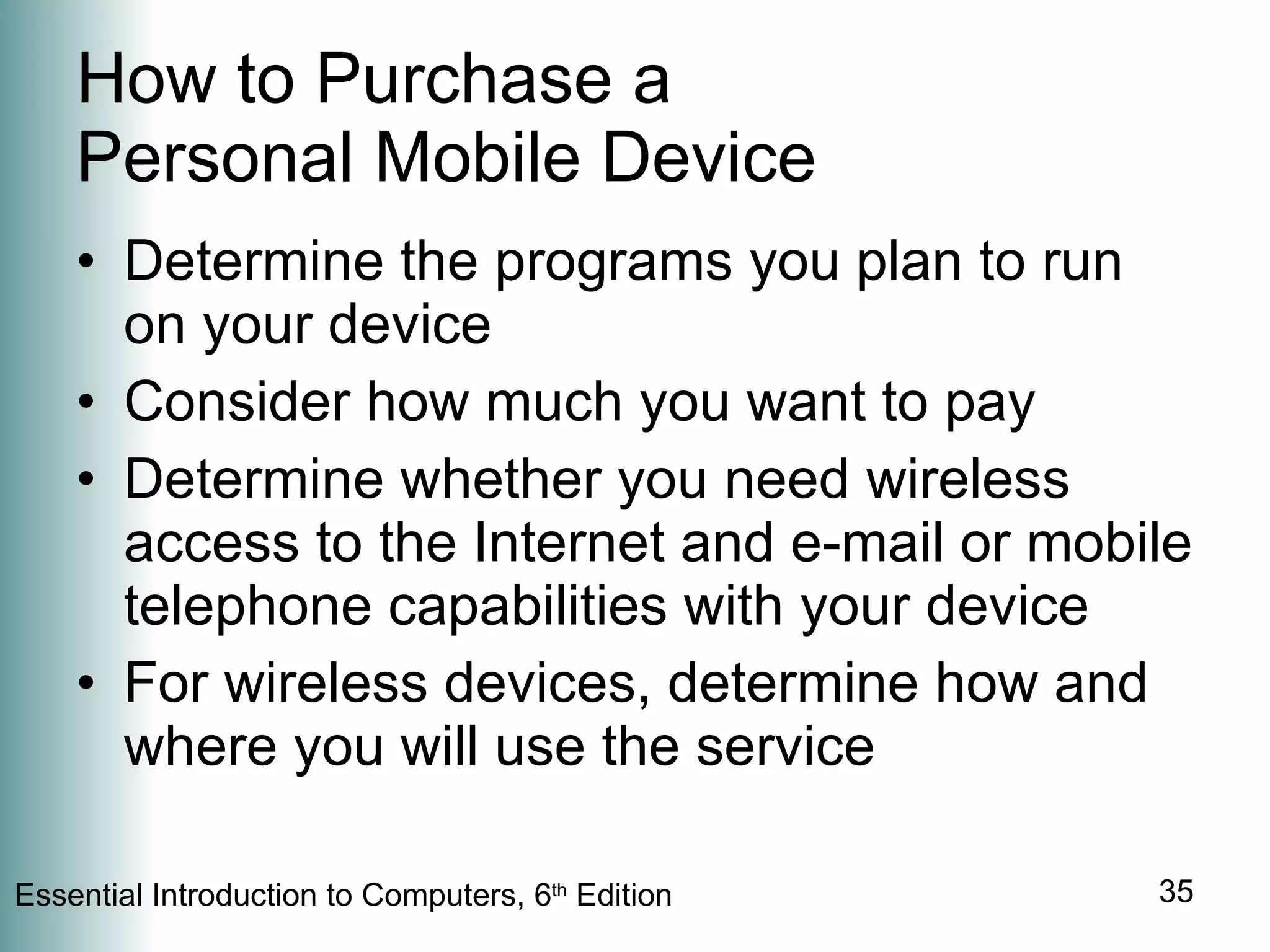 How to Purchase a  Personal Mobile Device Determine the programs you plan to run on your device Consider how much you want to pay Determine whether you need wireless access to the Internet and e-mail or mobile telephone capabilities with your device For wireless devices, determine how and where you will use the service 