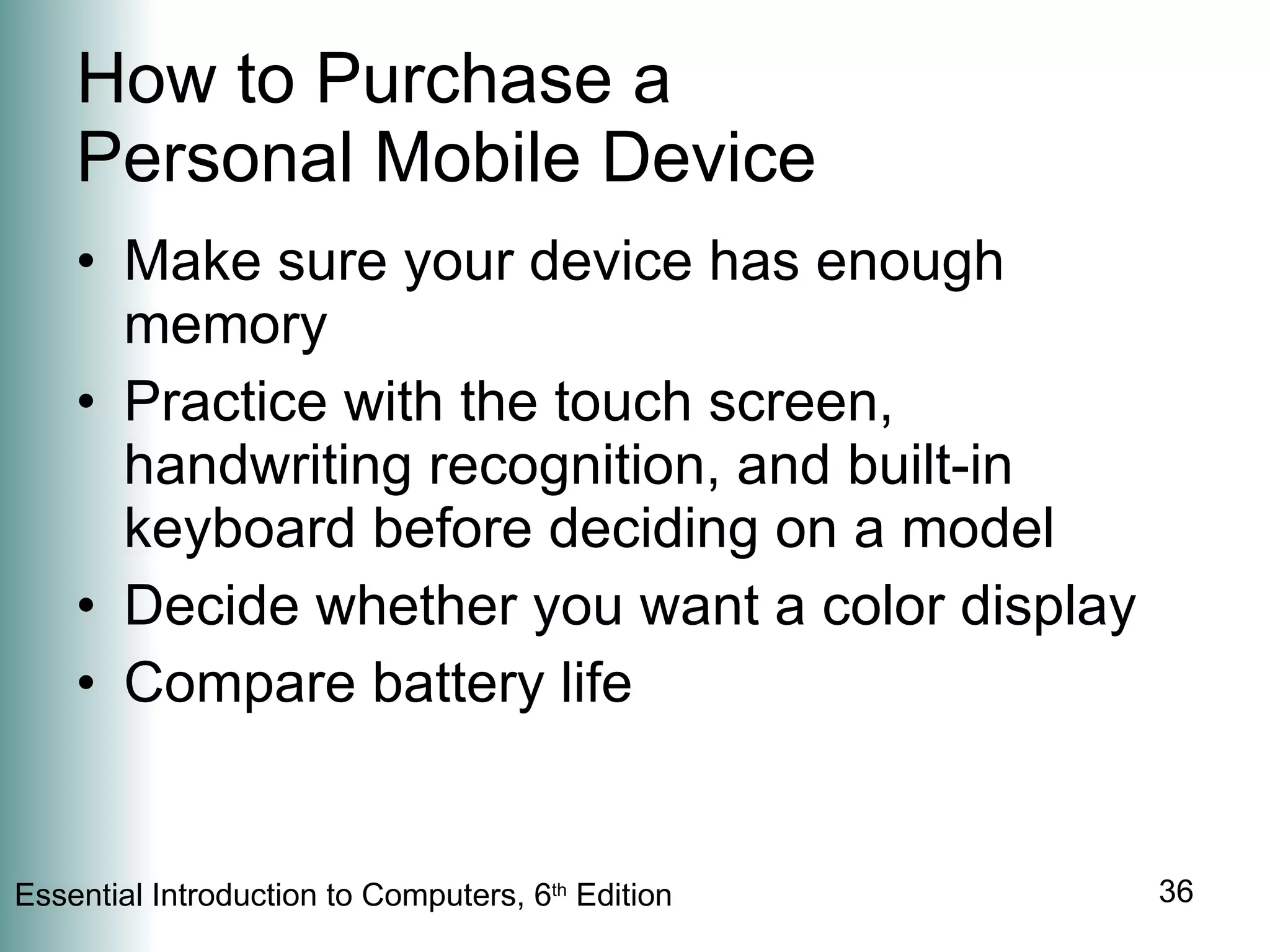 How to Purchase a  Personal Mobile Device Make sure your device has enough memory Practice with the touch screen, handwriting recognition, and built-in keyboard before deciding on a model Decide whether you want a color display Compare battery life 
