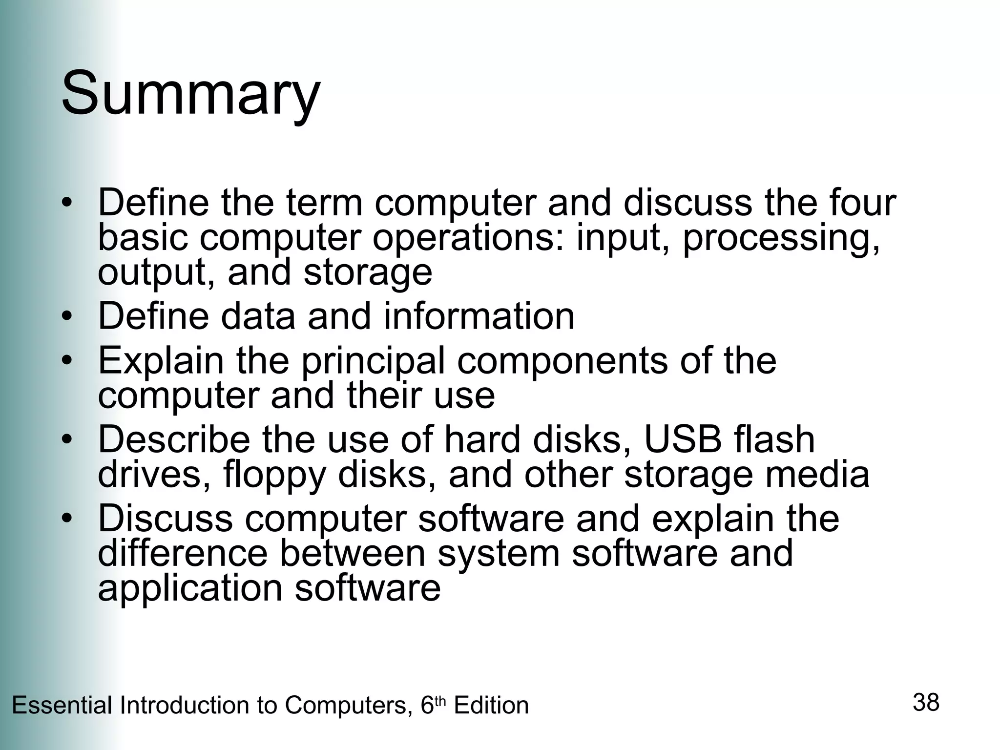 Summary Define the term computer and discuss the four basic computer operations: input, processing, output, and storage Define data and information Explain the principal components of the computer and their use Describe the use of hard disks, USB flash drives, floppy disks, and other storage media Discuss computer software and explain the difference between system software and application software 
