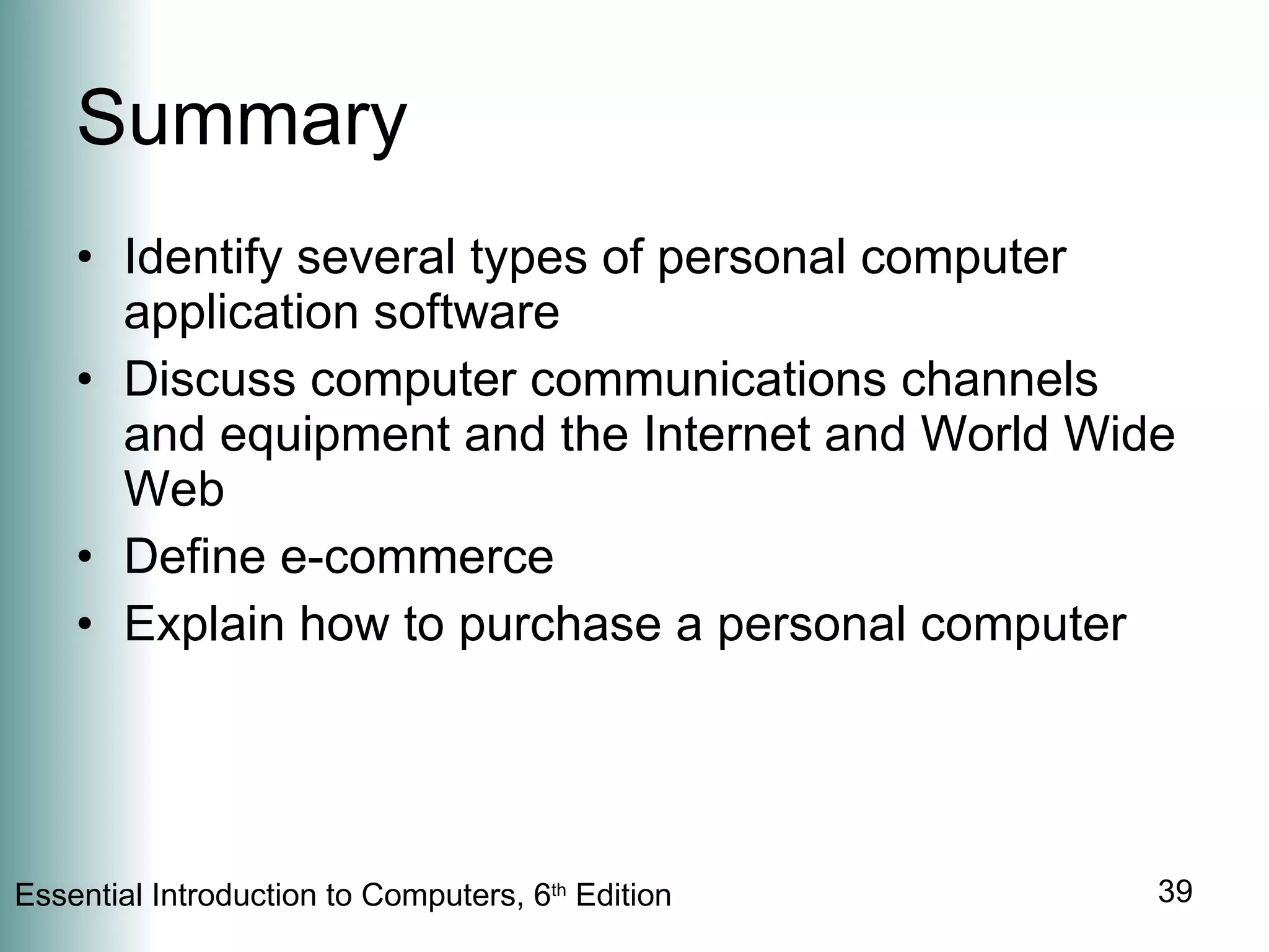 Summary Identify several types of personal computer application software Discuss computer communications channels and equipment and the Internet and World Wide Web Define e-commerce Explain how to purchase a personal computer 