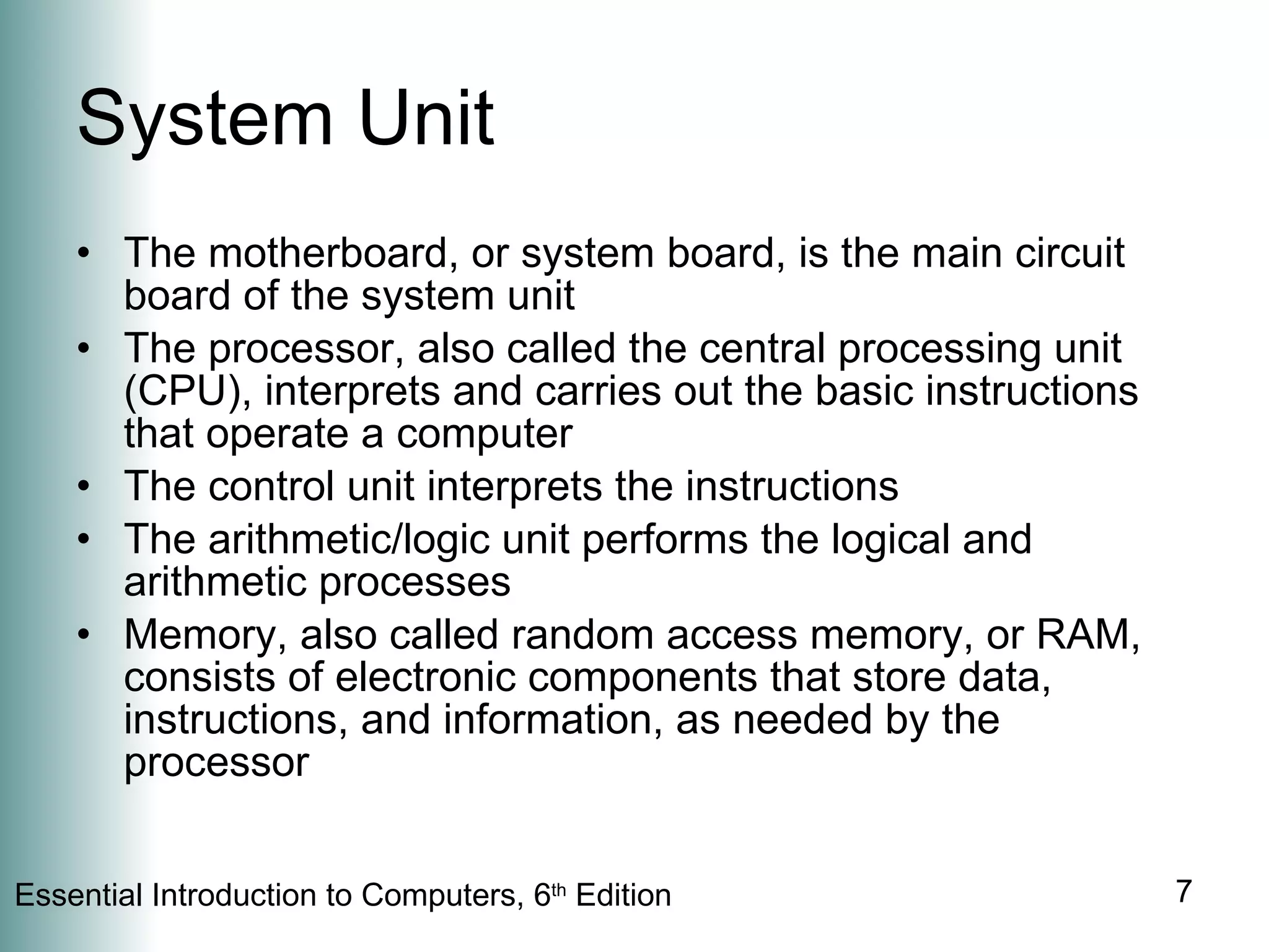 System Unit The motherboard, or system board, is the main circuit board of the system unit The processor, also called the central processing unit (CPU), interprets and carries out the basic instructions that operate a computer The control unit interprets the instructions The arithmetic/logic unit performs the logical and arithmetic processes Memory, also called random access memory, or RAM, consists of electronic components that store data, instructions, and information, as needed by the processor 