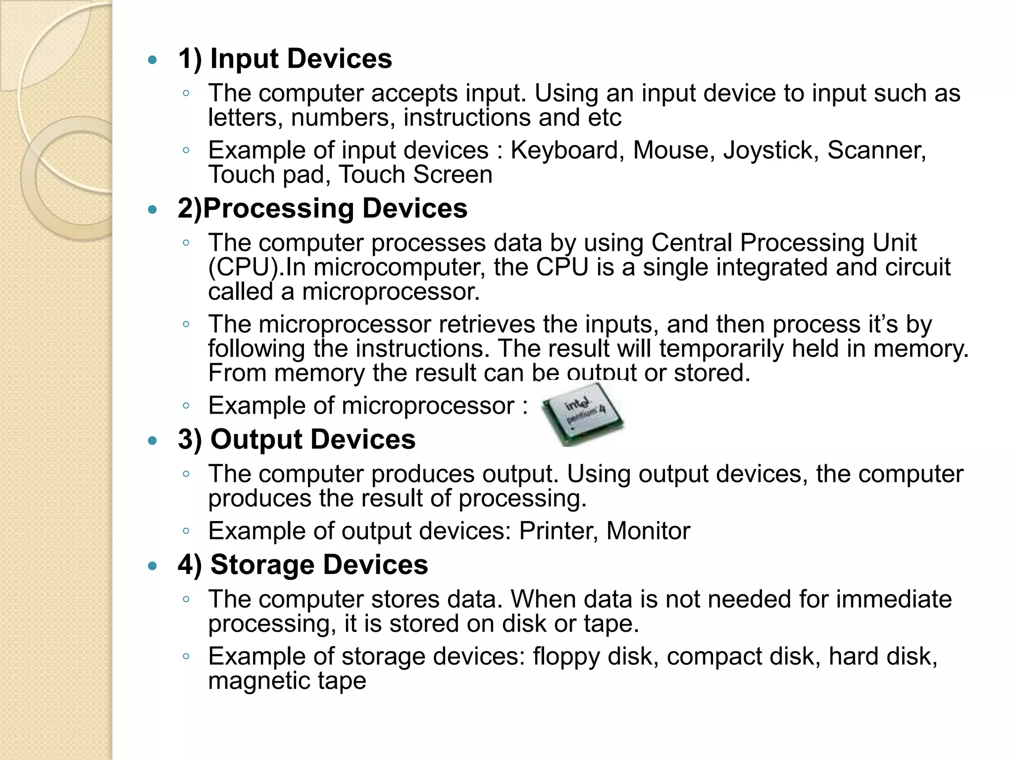    1) Input Devices
    ◦ The computer accepts input. Using an input device to input such as
      letters, numbers, instructions and etc
    ◦ Example of input devices : Keyboard, Mouse, Joystick, Scanner,
      Touch pad, Touch Screen
   2)Processing Devices
    ◦ The computer processes data by using Central Processing Unit
      (CPU).In microcomputer, the CPU is a single integrated and circuit
      called a microprocessor.
    ◦ The microprocessor retrieves the inputs, and then process it’s by
      following the instructions. The result will temporarily held in memory.
      From memory the result can be output or stored.
    ◦ Example of microprocessor :
   3) Output Devices
    ◦ The computer produces output. Using output devices, the computer
      produces the result of processing.
    ◦ Example of output devices: Printer, Monitor
   4) Storage Devices
    ◦ The computer stores data. When data is not needed for immediate
      processing, it is stored on disk or tape.
    ◦ Example of storage devices: floppy disk, compact disk, hard disk,
      magnetic tape
 