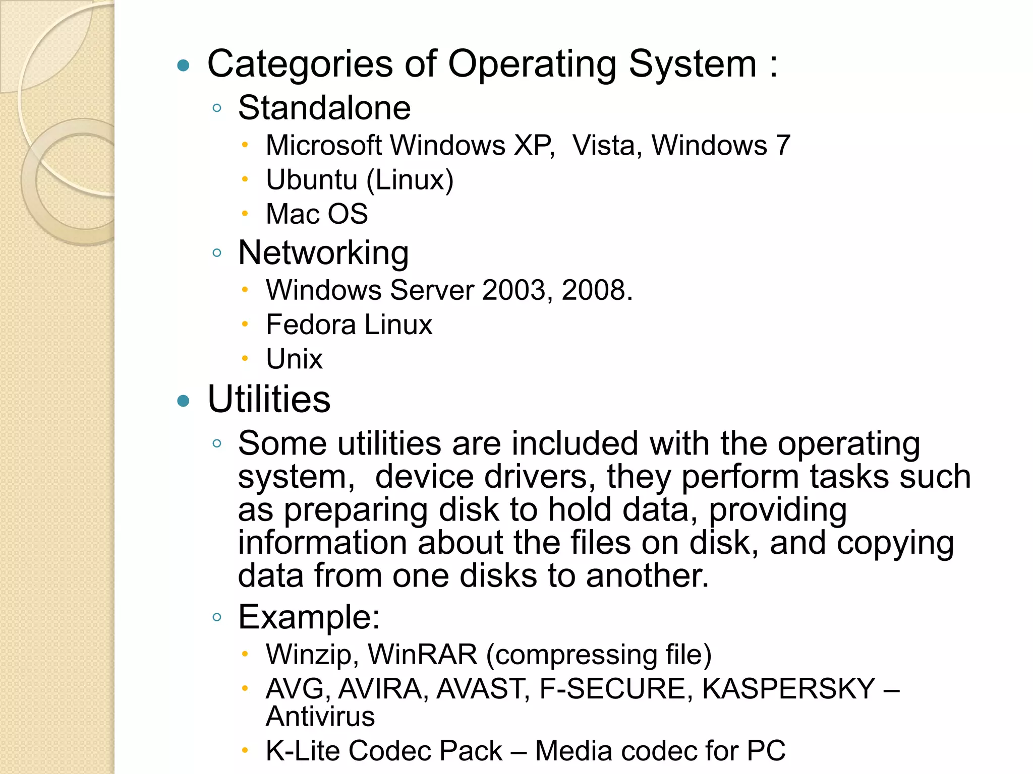    Categories of Operating System :
    ◦ Standalone
       Microsoft Windows XP, Vista, Windows 7
       Ubuntu (Linux)
       Mac OS
    ◦ Networking
       Windows Server 2003, 2008.
       Fedora Linux
       Unix
   Utilities
    ◦ Some utilities are included with the operating
      system, device drivers, they perform tasks such
      as preparing disk to hold data, providing
      information about the files on disk, and copying
      data from one disks to another.
    ◦ Example:
       Winzip, WinRAR (compressing file)
       AVG, AVIRA, AVAST, F-SECURE, KASPERSKY –
        Antivirus
       K-Lite Codec Pack – Media codec for PC
 