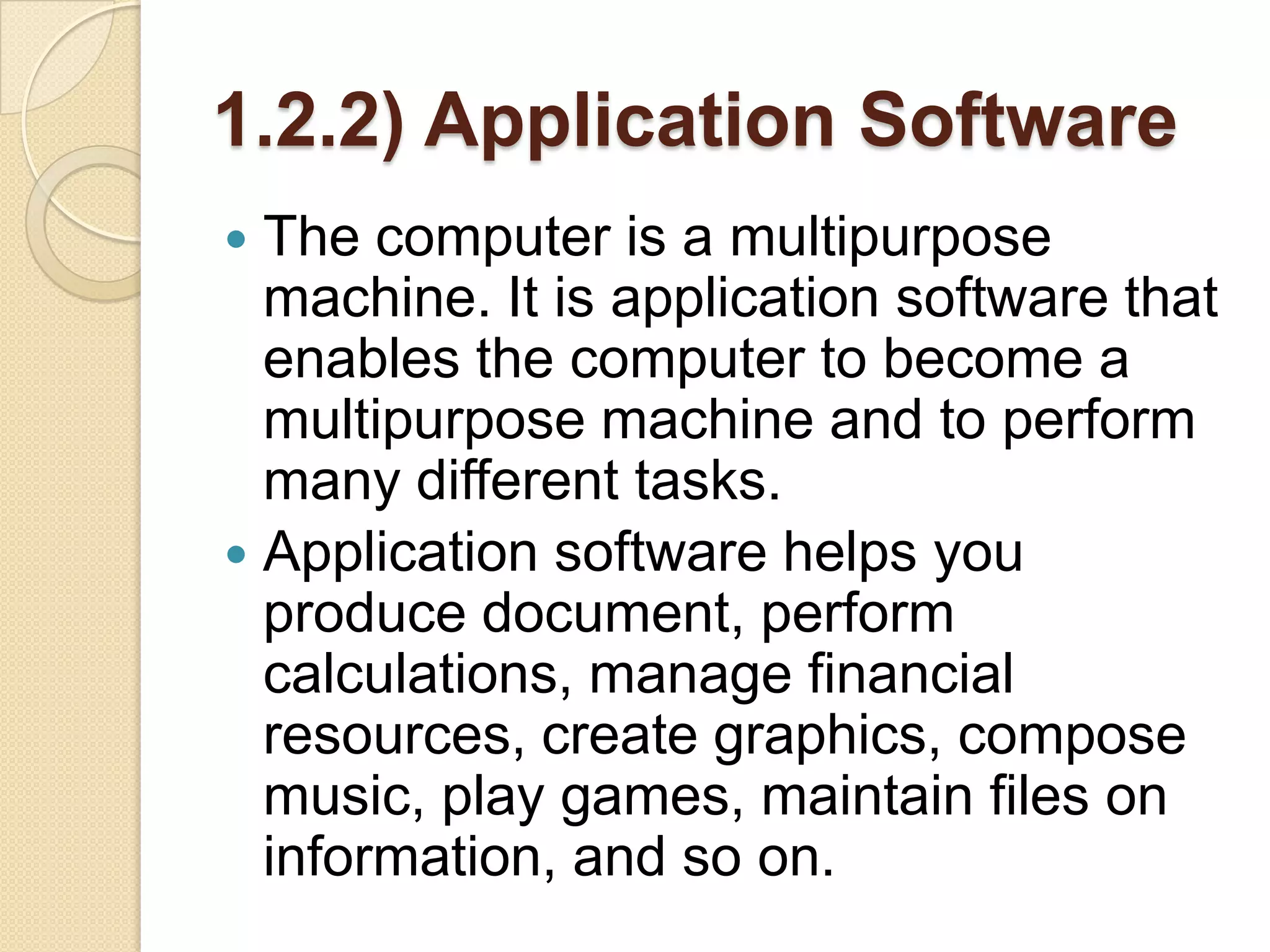 1.2.2) Application Software
 The computer is a multipurpose
  machine. It is application software that
  enables the computer to become a
  multipurpose machine and to perform
  many different tasks.
 Application software helps you
  produce document, perform
  calculations, manage financial
  resources, create graphics, compose
  music, play games, maintain files on
  information, and so on.
 