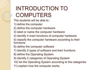 INTRODUCTION TO
 COMPUTERS
The students will be able to :
1) define the computer
2) define the computer hardware
3) label or name the computer hardware
4) identify 4 main functions of computer hardware
5) classify the computer hardware according to their
functions
6) define the computer software
7) identify 2 types of software and their functions
8) define the Operating System
9) identify 2 categories of Operating System
10) list the Operating System according to the categories
11) explain how the computer works
 