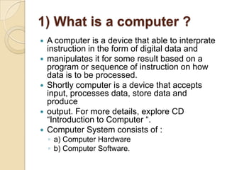 1) What is a computer ?
   A computer is a device that able to interprate
    instruction in the form of digital data and...