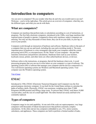 Introduction to computers
Are you new to computers? Do you wonder what they do and why you would want to use one?
Welcome—you're in the right place. This article gives an overview of computers: what they are,
the different types, and what you can do with them.

What are computers?
Computers are machines that perform tasks or calculations according to a set of instructions, or
programs. The first fully electronic computers, introduced in the 1940s, were huge machines that
required teams of people to operate. Compared to those early machines, today's computers are
amazing. Not only are they thousands of times faster, they can fit on your desk, in your lap, or
even in your pocket.

Computers work through an interaction of hardware and software. Hardware refers to the parts of
a computer that you can see and touch, including the case and everything inside it. The most
important piece of hardware is a tiny rectangular chip inside your computer called the central
processing unit (CPU), or microprocessor. It's the "brain" of your computer—the part that
translates instructions and performs calculations. Hardware items such as your monitor,
keyboard, mouse, printer, and other items are often called hardware devices, or devices.

Software refers to the instructions, or programs, that tell the hardware what to do. A word
processing program that you can use to write letters on your computer is a type of software. The
operating system (OS) is software that manages your computer and the devices connected to it.
Two well-known operating systems are Windows and Macintosh operating system. Your
computer uses the Windows operating system.

Top of page

ENIAC
Introduced in 1946, ENIAC (Electronic Numerical Integrator and Computer) was the first
general-purpose electronic computer. It was built for the United States military to calculate the
paths of artillery shells. Physically, ENIAC was enormous, weighing more than 27,000
kilograms (60,000 pounds) and filling a large room. To process data, ENIAC used about 18,000
vacuum tubes, each the size of a small light bulb. The tubes burned out easily and had to be
constantly replaced.

Types of computers
Computers range in size and capability. At one end of the scale are supercomputers, very large
computers with thousands of linked microprocessors that perform extremely complex
calculations. At the other end are tiny computers embedded in cars, TVs, stereo systems,
calculators, and appliances. These computers are built to perform a limited number of tasks.
 
