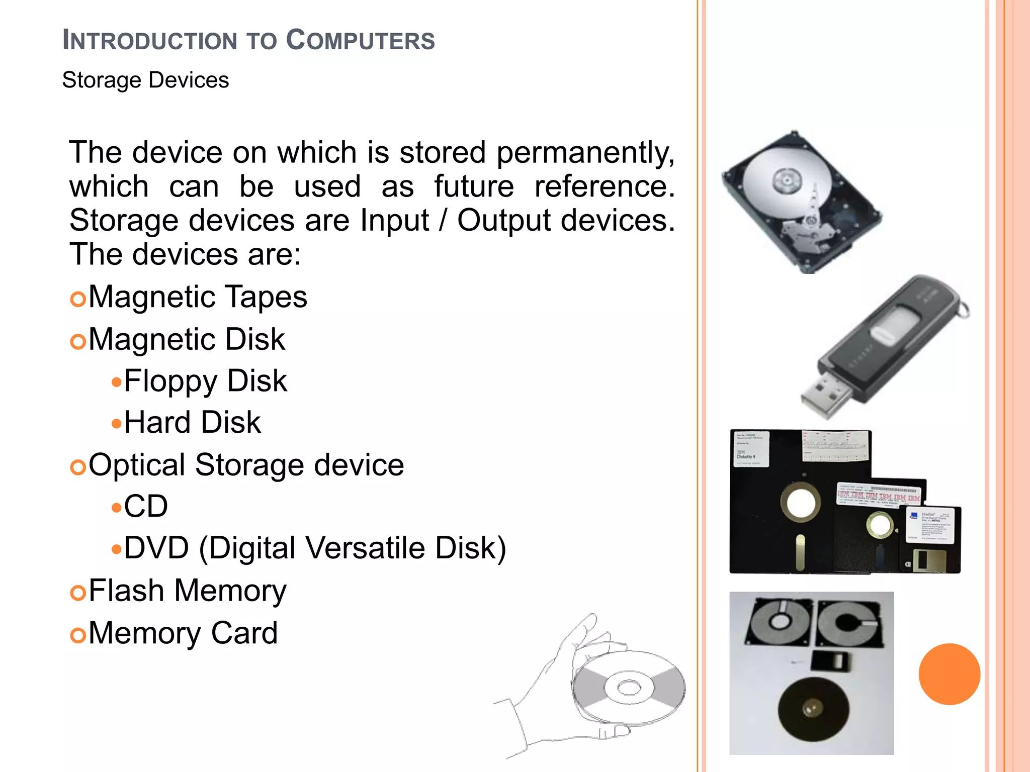 INTRODUCTION TO COMPUTERS
Storage Devices


The device on which is stored permanently,
which can be used as future reference.
Storage devices are Input / Output devices.
The devices are:
Magnetic Tapes
Magnetic Disk
   Floppy Disk
   Hard Disk
Optical Storage device
   CD
   DVD (Digital Versatile Disk)
Flash Memory
Memory Card
 