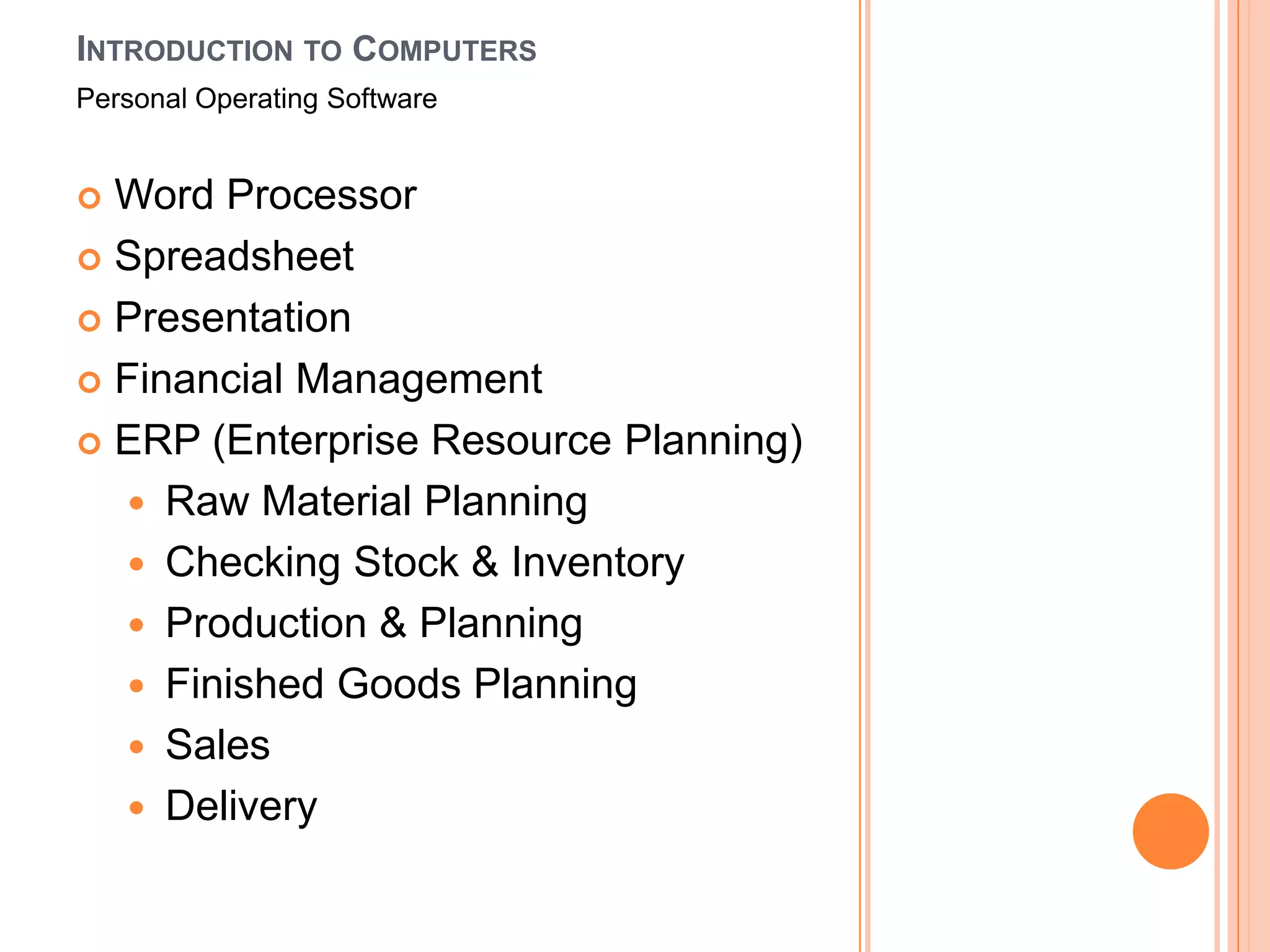 INTRODUCTION TO COMPUTERS
Personal Operating Software


 Word Processor
 Spreadsheet

 Presentation

 Financial Management

 ERP (Enterprise Resource Planning)

   Raw Material Planning
   Checking Stock & Inventory
   Production & Planning
   Finished Goods Planning
   Sales
   Delivery
 
