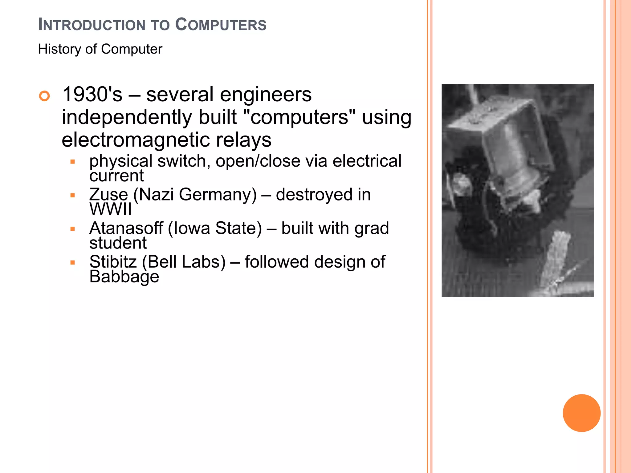 INTRODUCTION TO COMPUTERS
History of Computer


   1930's – several engineers
    independently built "computers" using
    electromagnetic relays
       physical switch, open/close via electrical
        current
       Zuse (Nazi Germany) – destroyed in
        WWII
       Atanasoff (Iowa State) – built with grad
        student
       Stibitz (Bell Labs) – followed design of
        Babbage
 