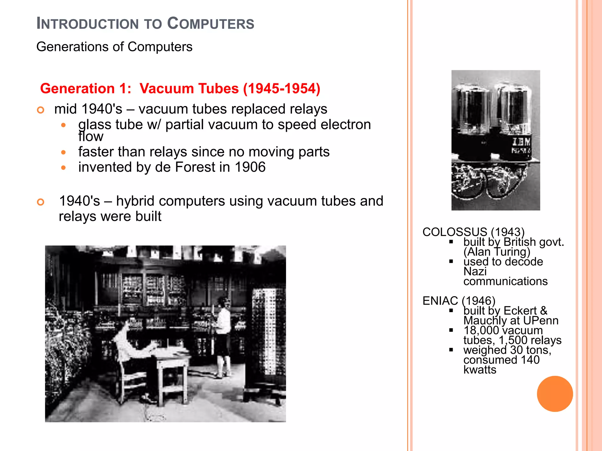 INTRODUCTION TO COMPUTERS
Generations of Computers


Generation 1: Vacuum Tubes (1945-1954)
 mid 1940's – vacuum tubes replaced relays
    glass tube w/ partial vacuum to speed electron
     flow
    faster than relays since no moving parts
    invented by de Forest in 1906

   1940's – hybrid computers using vacuum tubes and
    relays were built
                                                       COLOSSUS (1943)
                                                           built by British govt.
                                                            (Alan Turing)
                                                           used to decode
                                                            Nazi
                                                            communications
                                                       ENIAC (1946)
                                                            built by Eckert &
                                                             Mauchly at UPenn
                                                            18,000 vacuum
                                                             tubes, 1,500 relays
                                                            weighed 30 tons,
                                                             consumed 140
                                                             kwatts
 