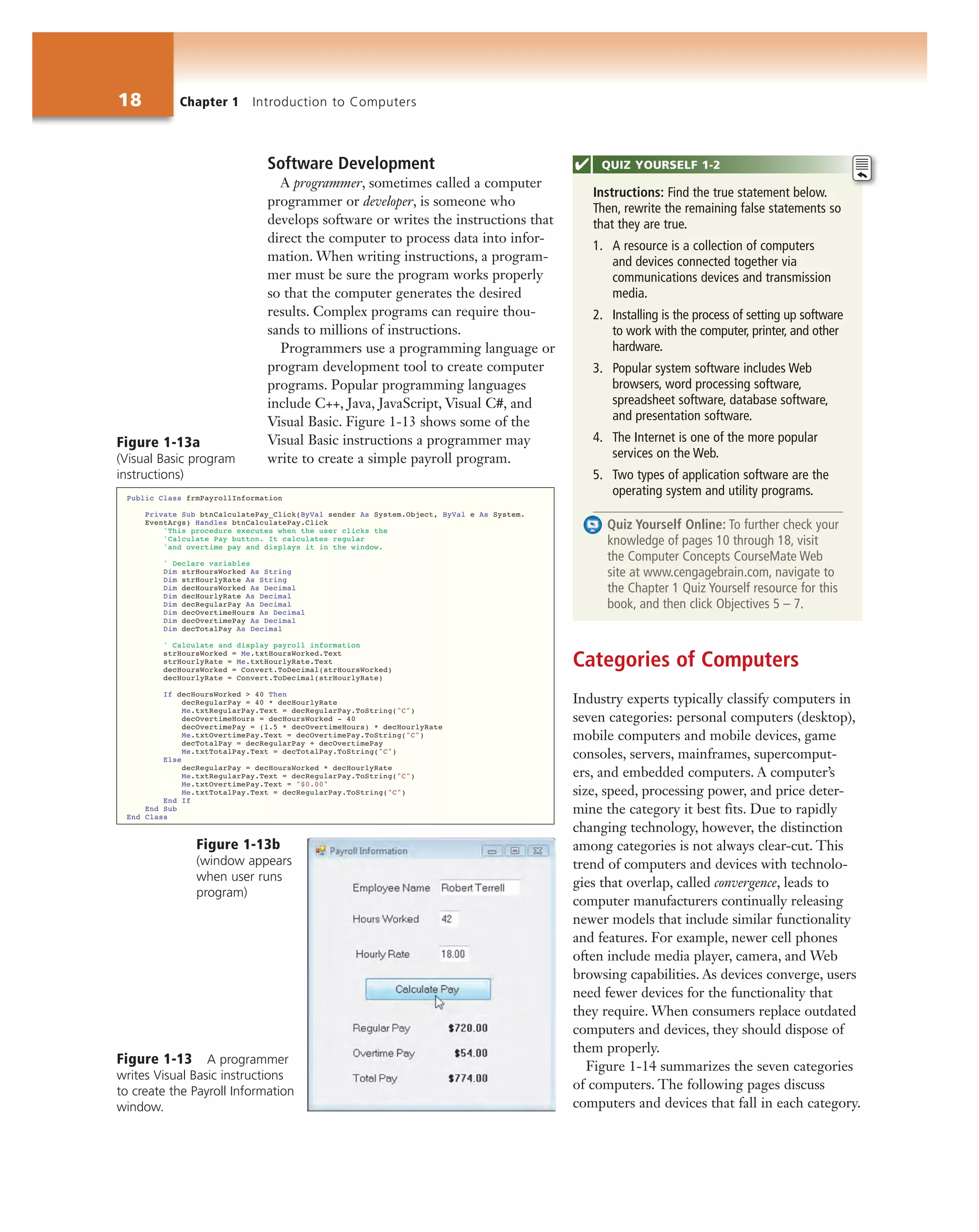 18 Chapter 1 Introduction to Computers
Software Development
A programmer, sometimes called a computer
programmer or developer, is someone who
develops software or writes the instructions that
direct the computer to process data into infor-
mation. When writing instructions, a program-
mer must be sure the program works properly
so that the computer generates the desired
results. Complex programs can require thou-
sands to millions of instructions.
Programmers use a programming language or
program development tool to create computer
programs. Popular programming languages
include C++, Java, JavaScript, Visual C#, and
Visual Basic. Figure 1-13 shows some of the
Visual Basic instructions a programmer may
write to create a simple payroll program.
Categories of Computers
Industry experts typically classify computers in
seven categories: personal computers (desktop),
mobile computers and mobile devices, game
consoles, servers, mainframes, supercomput-
ers, and embedded computers. A computer’s
size, speed, processing power, and price deter-
mine the category it best fits. Due to rapidly
changing technology, however, the distinction
among categories is not always clear-cut. This
trend of computers and devices with technolo-
gies that overlap, called convergence, leads to
computer manufacturers continually releasing
newer models that include similar functionality
and features. For example, newer cell phones
often include media player, camera, and Web
browsing capabilities. As devices converge, users
need fewer devices for the functionality that
they require. When consumers replace outdated
computers and devices, they should dispose of
them properly.
Figure 1-14 summarizes the seven categories
of computers. The following pages discuss
computers and devices that fall in each category.
Instructions: Find the true statement below.
Then, rewrite the remaining false statements so
that they are true.
1. A resource is a collection of computers
and devices connected together via
communications devices and transmission
media.
2. Installing is the process of setting up software
to work with the computer, printer, and other
hardware.
3. Popular system software includes Web
browsers, word processing software,
spreadsheet software, database software,
and presentation software.
4. The Internet is one of the more popular
services on the Web.
5. Two types of application software are the
operating system and utility programs.
Quiz Yourself Online: To further check your
knowledge of pages 10 through 18, visit
the Computer Concepts CourseMate Web
site at www.cengagebrain.com, navigate to
the Chapter 1 Quiz Yourself resource for this
book, and then click Objectives 5 – 7.
QUIZ YOURSELF 1-2
Figure 1-13 A programmer
writes Visual Basic instructions
to create the Payroll Information
window.
Figure 1-13a
(Visual Basic program
instructions)
Figure 1-13b
(window appears
when user runs
program)
 