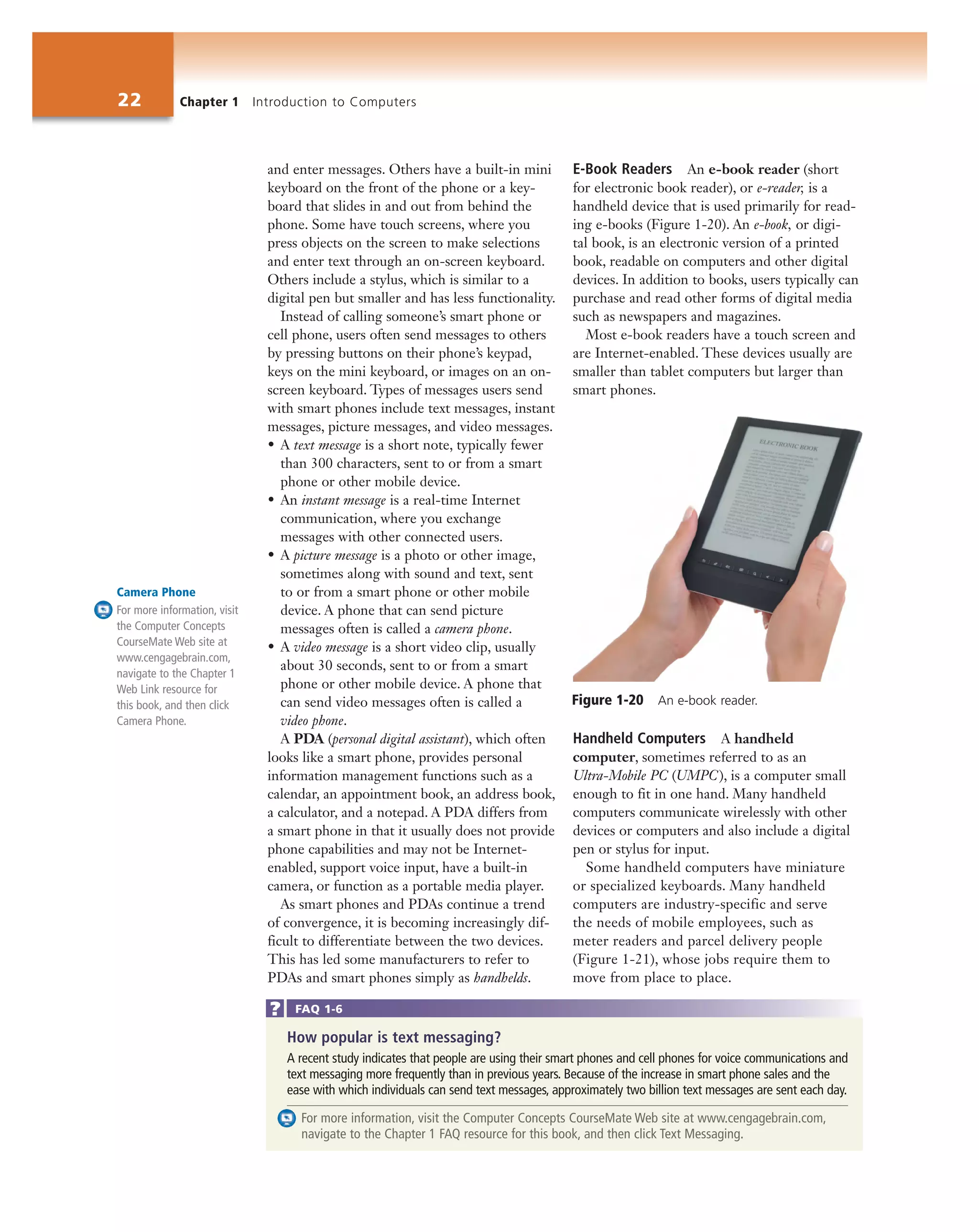 22 Chapter 1 Introduction to Computers
and enter messages. Others have a built-in mini
keyboard on the front of the phone or a key-
board that slides in and out from behind the
phone. Some have touch screens, where you
press objects on the screen to make selections
and enter text through an on-screen keyboard.
Others include a stylus, which is similar to a
digital pen but smaller and has less functionality.
Instead of calling someone’s smart phone or
cell phone, users often send messages to others
by pressing buttons on their phone’s keypad,
keys on the mini keyboard, or images on an on-
screen keyboard. Types of messages users send
with smart phones include text messages, instant
messages, picture messages, and video messages.
• A text message is a short note, typically fewer
than 300 characters, sent to or from a smart
phone or other mobile device.
• An instant message is a real-time Internet
communication, where you exchange
messages with other connected users.
• A picture message is a photo or other image,
sometimes along with sound and text, sent
to or from a smart phone or other mobile
device. A phone that can send picture
messages often is called a camera phone.
• A video message is a short video clip, usually
about 30 seconds, sent to or from a smart
phone or other mobile device. A phone that
can send video messages often is called a
video phone.
A PDA (personal digital assistant), which often
looks like a smart phone, provides personal
information management functions such as a
calendar, an appointment book, an address book,
a calculator, and a notepad. A PDA differs from
a smart phone in that it usually does not provide
phone capabilities and may not be Internet-
enabled, support voice input, have a built-in
camera, or function as a portable media player.
As smart phones and PDAs continue a trend
of convergence, it is becoming increasingly dif-
ficult to differentiate between the two devices.
This has led some manufacturers to refer to
PDAs and smart phones simply as handhelds.
E-Book Readers An e-book reader (short
for electronic book reader), or e-reader, is a
handheld device that is used primarily for read-
ing e-books (Figure 1-20). An e-book, or digi-
tal book, is an electronic version of a printed
book, readable on computers and other digital
devices. In addition to books, users typically can
purchase and read other forms of digital media
such as newspapers and magazines.
Most e-book readers have a touch screen and
are Internet-enabled. These devices usually are
smaller than tablet computers but larger than
smart phones.
Handheld Computers A handheld
computer, sometimes referred to as an
Ultra-Mobile PC (UMPC), is a computer small
enough to fit in one hand. Many handheld
computers communicate wirelessly with other
devices or computers and also include a digital
pen or stylus for input.
Some handheld computers have miniature
or specialized keyboards. Many handheld
computers are industry-specific and serve
the needs of mobile employees, such as
meter readers and parcel delivery people
(Figure 1-21), whose jobs require them to
move from place to place.
Figure 1-20 An e-book reader.
Camera Phone
For more information, visit
the Computer Concepts
CourseMate Web site at
www.cengagebrain.com,
navigate to the Chapter 1
Web Link resource for
this book, and then click
Camera Phone.
How popular is text messaging?
A recent study indicates that people are using their smart phones and cell phones for voice communications and
text messaging more frequently than in previous years. Because of the increase in smart phone sales and the
ease with which individuals can send text messages, approximately two billion text messages are sent each day.
For more information, visit the Computer Concepts CourseMate Web site at www.cengagebrain.com,
navigate to the Chapter 1 FAQ resource for this book, and then click Text Messaging.
FAQ 1-6
 