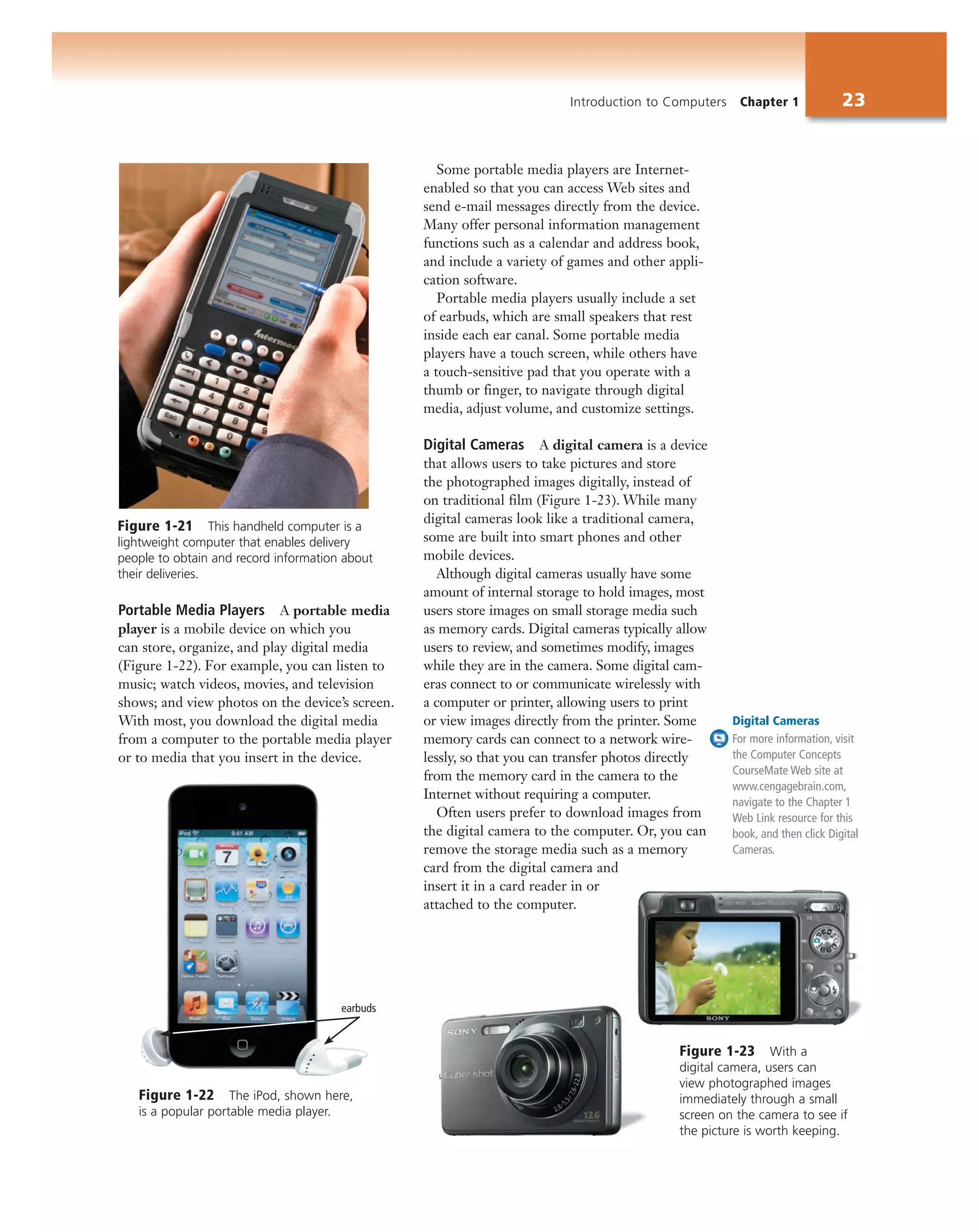 Introduction to Computers Chapter 1 23
Some portable media players are Internet-
enabled so that you can access Web sites and
send e-mail messages directly from the device.
Many offer personal information management
functions such as a calendar and address book,
and include a variety of games and other appli-
cation software.
Portable media players usually include a set
of earbuds, which are small speakers that rest
inside each ear canal. Some portable media
players have a touch screen, while others have
a touch-sensitive pad that you operate with a
thumb or finger, to navigate through digital
media, adjust volume, and customize settings.
Digital Cameras A digital camera is a device
that allows users to take pictures and store
the photographed images digitally, instead of
on traditional film (Figure 1-23). While many
digital cameras look like a traditional camera,
some are built into smart phones and other
mobile devices.
Although digital cameras usually have some
amount of internal storage to hold images, most
users store images on small storage media such
as memory cards. Digital cameras typically allow
users to review, and sometimes modify, images
while they are in the camera. Some digital cam-
eras connect to or communicate wirelessly with
a computer or printer, allowing users to print
or view images directly from the printer. Some
memory cards can connect to a network wire-
lessly, so that you can transfer photos directly
from the memory card in the camera to the
Internet without requiring a computer.
Often users prefer to download images from
the digital camera to the computer. Or, you can
remove the storage media such as a memory
card from the digital camera and
insert it in a card reader in or
attached to the computer.
Figure 1-21 This handheld computer is a
lightweight computer that enables delivery
people to obtain and record information about
their deliveries.
Digital Cameras
For more information, visit
the Computer Concepts
CourseMate Web site at
www.cengagebrain.com,
navigate to the Chapter 1
Web Link resource for this
book, and then click Digital
Cameras.
earbuds
Figure 1-22 The iPod, shown here,
is a popular portable media player.
Figure 1-23 With a
digital camera, users can
view photographed images
immediately through a small
screen on the camera to see if
the picture is worth keeping.
Portable Media Players A portable media
player is a mobile device on which you
can store, organize, and play digital media
(Figure 1-22). For example, you can listen to
music; watch videos, movies, and television
shows; and view photos on the device’s screen.
With most, you download the digital media
from a computer to the portable media player
or to media that you insert in the device.
 