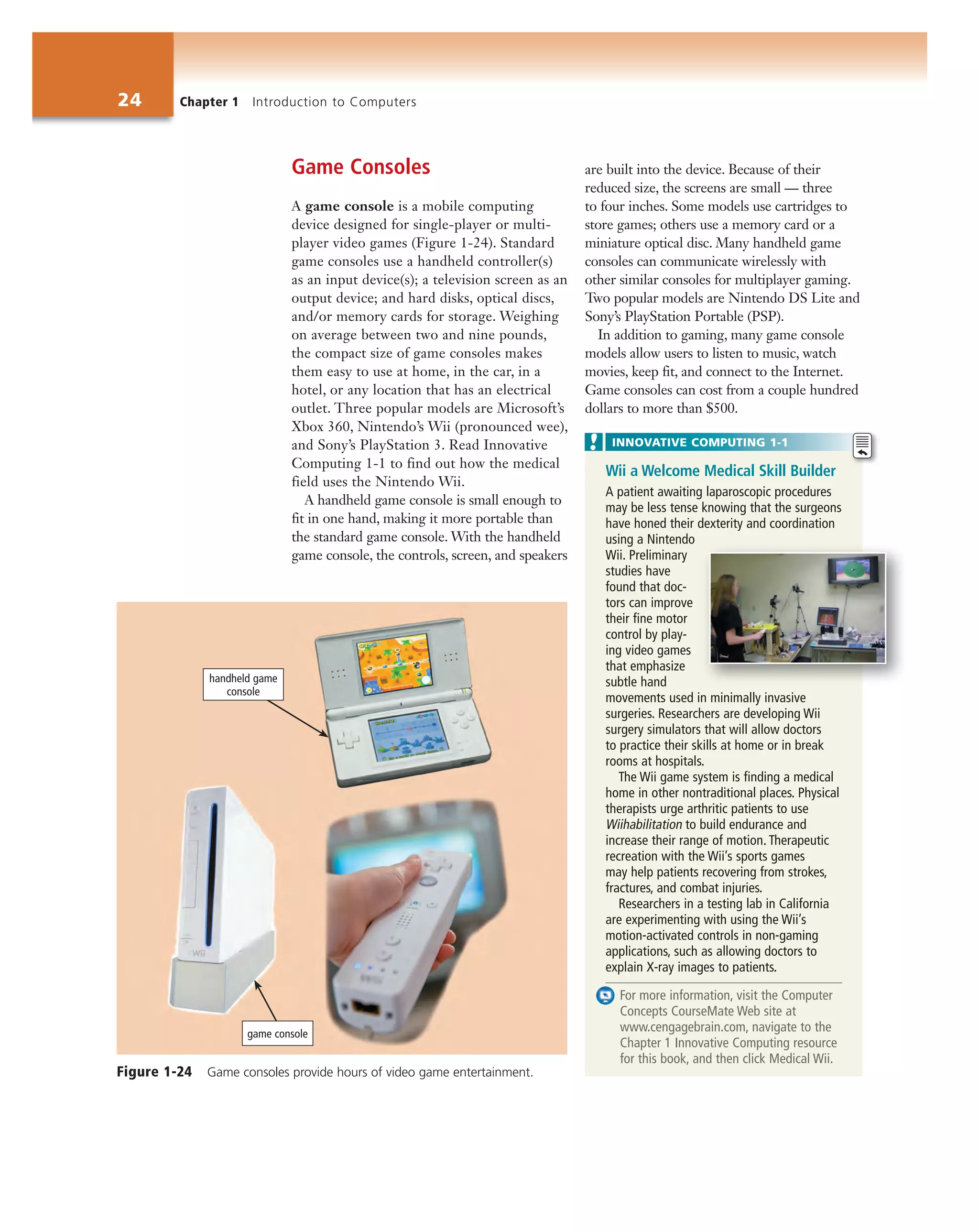 24 Chapter 1 Introduction to Computers
Game Consoles
A game console is a mobile computing
device designed for single-player or multi-
player video games (Figure 1-24). Standard
game consoles use a handheld controller(s)
as an input device(s); a television screen as an
output device; and hard disks, optical discs,
and/or memory cards for storage. Weighing
on average between two and nine pounds,
the compact size of game consoles makes
them easy to use at home, in the car, in a
hotel, or any location that has an electrical
outlet. Three popular models are Microsoft’s
Xbox 360, Nintendo’s Wii (pronounced wee),
and Sony’s PlayStation 3. Read Innovative
Computing 1-1 to find out how the medical
field uses the Nintendo Wii.
A handheld game console is small enough to
fit in one hand, making it more portable than
the standard game console. With the handheld
game console, the controls, screen, and speakers
are built into the device. Because of their
reduced size, the screens are small — three
to four inches. Some models use cartridges to
store games; others use a memory card or a
miniature optical disc. Many handheld game
consoles can communicate wirelessly with
other similar consoles for multiplayer gaming.
Two popular models are Nintendo DS Lite and
Sony’s PlayStation Portable (PSP).
In addition to gaming, many game console
models allow users to listen to music, watch
movies, keep fit, and connect to the Internet.
Game consoles can cost from a couple hundred
dollars to more than $500.
Wii a Welcome Medical Skill Builder
A patient awaiting laparoscopic procedures
may be less tense knowing that the surgeons
have honed their dexterity and coordination
using a Nintendo
Wii. Preliminary
studies have
found that doc-
tors can improve
their fine motor
control by play-
ing video games
that emphasize
subtle hand
movements used in minimally invasive
surgeries. Researchers are developing Wii
surgery simulators that will allow doctors
to practice their skills at home or in break
rooms at hospitals.
The Wii game system is finding a medical
home in other nontraditional places. Physical
therapists urge arthritic patients to use
Wiihabilitation to build endurance and
increase their range of motion. Therapeutic
recreation with the Wii’s sports games
may help patients recovering from strokes,
fractures, and combat injuries.
Researchers in a testing lab in California
are experimenting with using the Wii’s
motion-activated controls in non-gaming
applications, such as allowing doctors to
explain X-ray images to patients.
For more information, visit the Computer
Concepts CourseMate Web site at
www.cengagebrain.com, navigate to the
Chapter 1 Innovative Computing resource
for this book, and then click Medical Wii.
INNOVATIVE COMPUTING 1-1
Figure 1-24 Game consoles provide hours of video game entertainment.
handheld game
console
game console
 