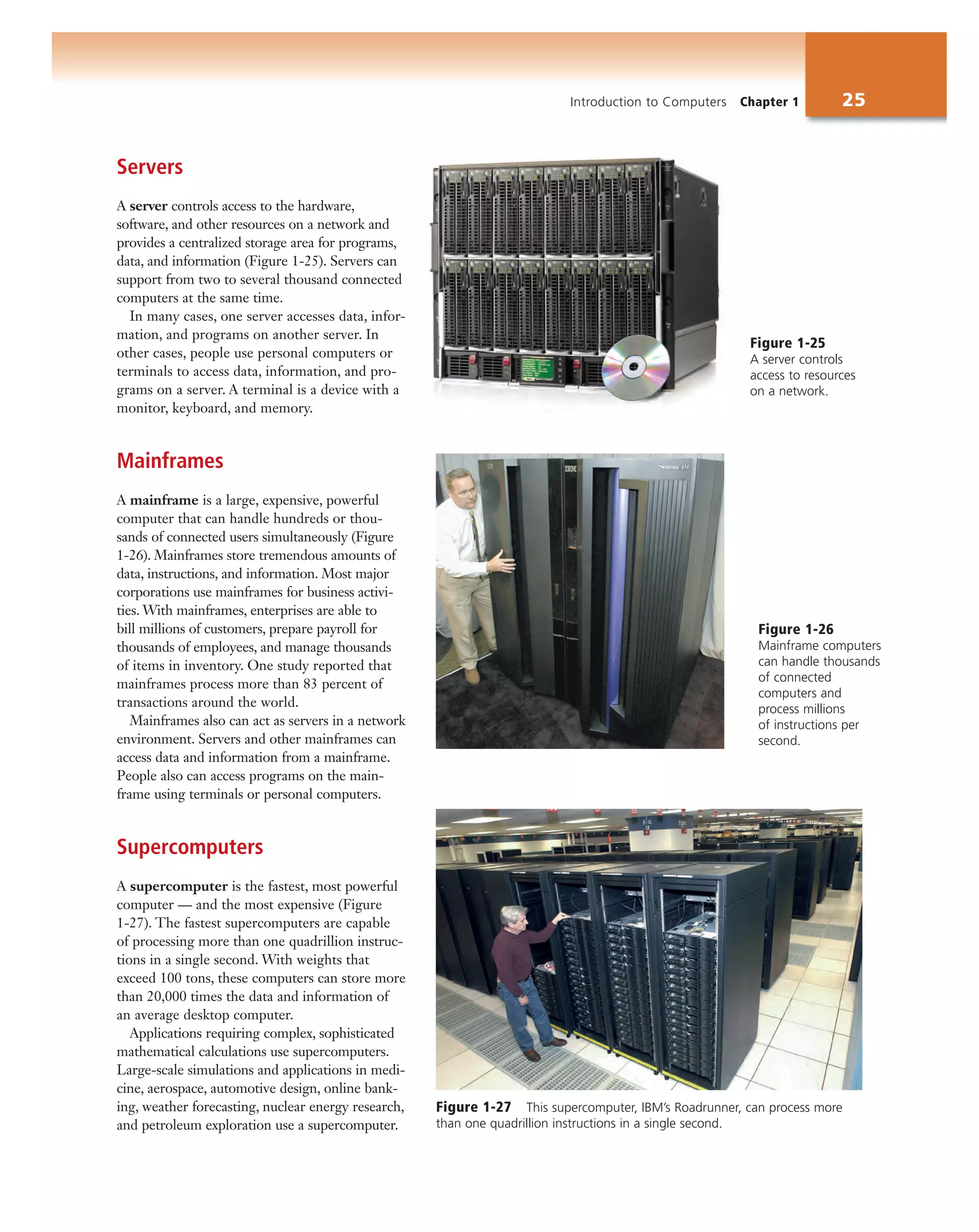 Introduction to Computers Chapter 1 25
Servers
A server controls access to the hardware,
software, and other resources on a network and
provides a centralized storage area for programs,
data, and information (Figure 1-25). Servers can
support from two to several thousand connected
computers at the same time.
In many cases, one server accesses data, infor-
mation, and programs on another server. In
other cases, people use personal computers or
terminals to access data, information, and pro-
grams on a server. A terminal is a device with a
monitor, keyboard, and memory.
Mainframes
A mainframe is a large, expensive, powerful
computer that can handle hundreds or thou-
sands of connected users simultaneously (Figure
1-26). Mainframes store tremendous amounts of
data, instructions, and information. Most major
corporations use mainframes for business activi-
ties. With mainframes, enterprises are able to
bill millions of customers, prepare payroll for
thousands of employees, and manage thousands
of items in inventory. One study reported that
mainframes process more than 83 percent of
transactions around the world.
Mainframes also can act as servers in a network
environment. Servers and other mainframes can
access data and information from a mainframe.
People also can access programs on the main-
frame using terminals or personal computers.
Supercomputers
A supercomputer is the fastest, most powerful
computer — and the most expensive (Figure
1-27). The fastest supercomputers are capable
of processing more than one quadrillion instruc-
tions in a single second. With weights that
exceed 100 tons, these computers can store more
than 20,000 times the data and information of
an average desktop computer.
Applications requiring complex, sophisticated
mathematical calculations use supercomputers.
Large-scale simulations and applications in medi-
cine, aerospace, automotive design, online bank-
ing, weather forecasting, nuclear energy research,
and petroleum exploration use a supercomputer.
Figure 1-26
Mainframe computers
can handle thousands
of connected
computers and
process millions
of instructions per
second.
Figure 1-25
A server controls
access to resources
on a network.
Figure 1-27 This supercomputer, IBM’s Roadrunner, can process more
than one quadrillion instructions in a single second.
 