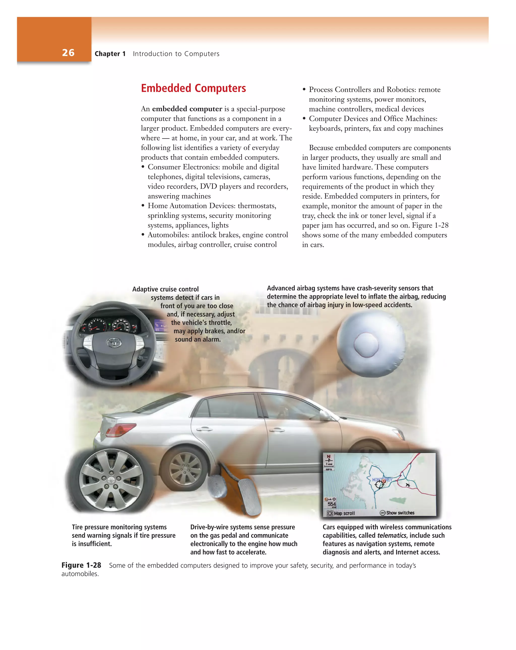 26 Chapter 1 Introduction to Computers
Embedded Computers
An embedded computer is a special-purpose
computer that functions as a component in a
larger product. Embedded computers are every-
where — at home, in your car, and at work. The
following list identifies a variety of everyday
products that contain embedded computers.
• Consumer Electronics: mobile and digital
telephones, digital televisions, cameras,
video recorders, DVD players and recorders,
answering machines
• Home Automation Devices: thermostats,
sprinkling systems, security monitoring
systems, appliances, lights
• Automobiles: antilock brakes, engine control
modules, airbag controller, cruise control
• Process Controllers and Robotics: remote
monitoring systems, power monitors,
machine controllers, medical devices
• Computer Devices and Office Machines:
keyboards, printers, fax and copy machines
Because embedded computers are components
in larger products, they usually are small and
have limited hardware. These computers
perform various functions, depending on the
requirements of the product in which they
reside. Embedded computers in printers, for
example, monitor the amount of paper in the
tray, check the ink or toner level, signal if a
paper jam has occurred, and so on. Figure 1-28
shows some of the many embedded computers
in cars.
Cars equipped with wireless communications
capabilities, called telematics, include such
features as navigation systems, remote
diagnosis and alerts, and Internet access.
Tire pressure monitoring systems
send warning signals if tire pressure
is insufﬁcient.
Drive-by-wire systems sense pressure
on the gas pedal and communicate
electronically to the engine how much
and how fast to accelerate.
Adaptive cruise control
systems detect if cars in
front of you are too close
and, if necessary, adjust
the vehicle's throttle,
may apply brakes, and/or
sound an alarm.
Advanced airbag systems have crash-severity sensors that
determine the appropriate level to inﬂate the airbag, reducing
the chance of airbag injury in low-speed accidents.
Figure 1-28 Some of the embedded computers designed to improve your safety, security, and performance in today’s
automobiles.
 