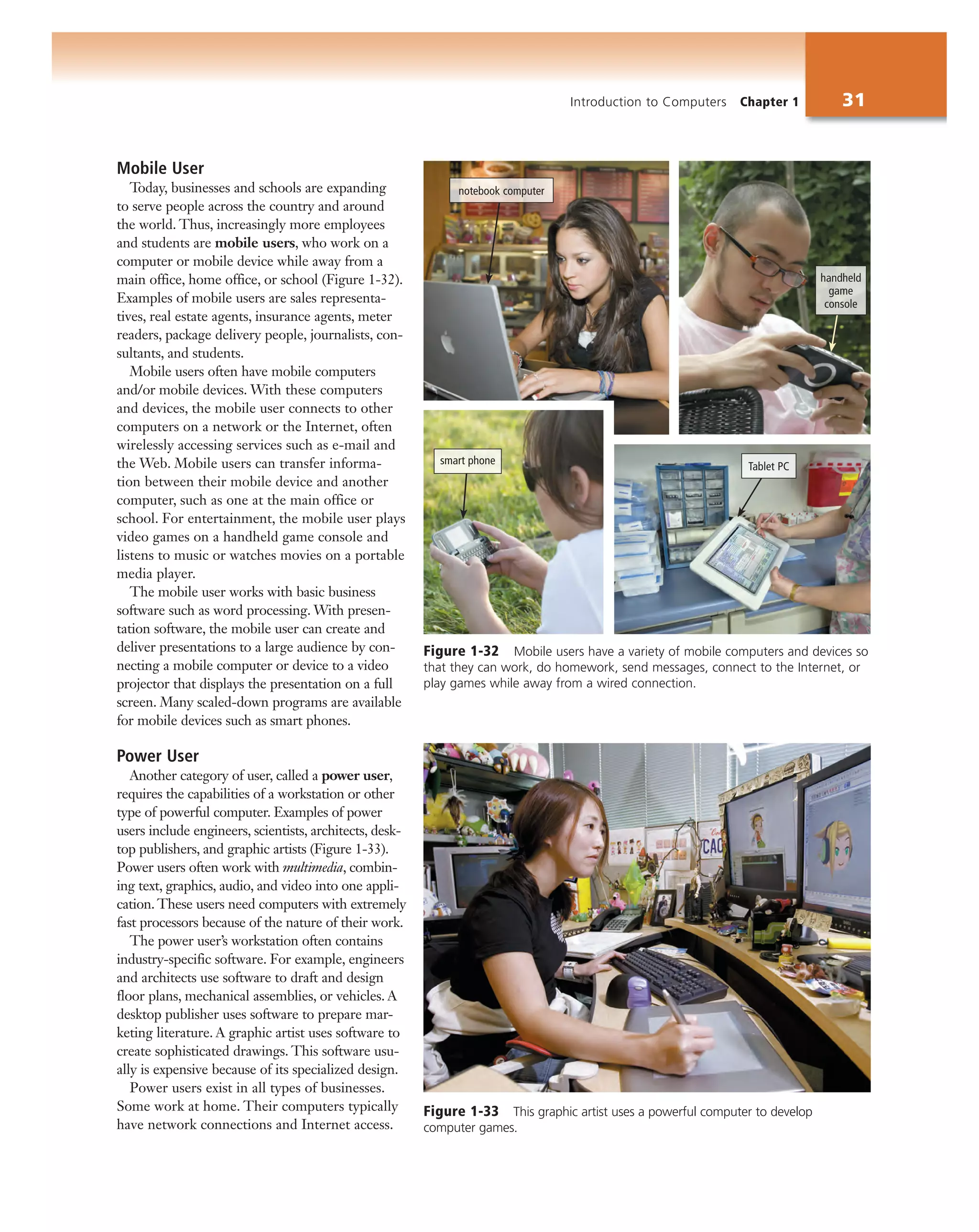 Introduction to Computers Chapter 1 31
Figure 1-33 This graphic artist uses a powerful computer to develop
computer games.
Mobile User
Today, businesses and schools are expanding
to serve people across the country and around
the world. Thus, increasingly more employees
and students are mobile users, who work on a
computer or mobile device while away from a
main office, home office, or school (Figure 1-32).
Examples of mobile users are sales representa-
tives, real estate agents, insurance agents, meter
readers, package delivery people, journalists, con-
sultants, and students.
Mobile users often have mobile computers
and/or mobile devices. With these computers
and devices, the mobile user connects to other
computers on a network or the Internet, often
wirelessly accessing services such as e-mail and
the Web. Mobile users can transfer informa-
tion between their mobile device and another
computer, such as one at the main office or
school. For entertainment, the mobile user plays
video games on a handheld game console and
listens to music or watches movies on a portable
media player.
The mobile user works with basic business
software such as word processing. With presen-
tation software, the mobile user can create and
deliver presentations to a large audience by con-
necting a mobile computer or device to a video
projector that displays the presentation on a full
screen. Many scaled-down programs are available
for mobile devices such as smart phones.
Power User
Another category of user, called a power user,
requires the capabilities of a workstation or other
type of powerful computer. Examples of power
users include engineers, scientists, architects, desk-
top publishers, and graphic artists (Figure 1-33).
Power users often work with multimedia, combin-
ing text, graphics, audio, and video into one appli-
cation. These users need computers with extremely
fast processors because of the nature of their work.
The power user’s workstation often contains
industry-specific software. For example, engineers
and architects use software to draft and design
floor plans, mechanical assemblies, or vehicles. A
desktop publisher uses software to prepare mar-
keting literature. A graphic artist uses software to
create sophisticated drawings. This software usu-
ally is expensive because of its specialized design.
Power users exist in all types of businesses.
Some work at home. Their computers typically
have network connections and Internet access.
Figure 1-32 Mobile users have a variety of mobile computers and devices so
that they can work, do homework, send messages, connect to the Internet, or
play games while away from a wired connection.
handheld
game
console
notebook computer
smart phone
Tablet PC
 