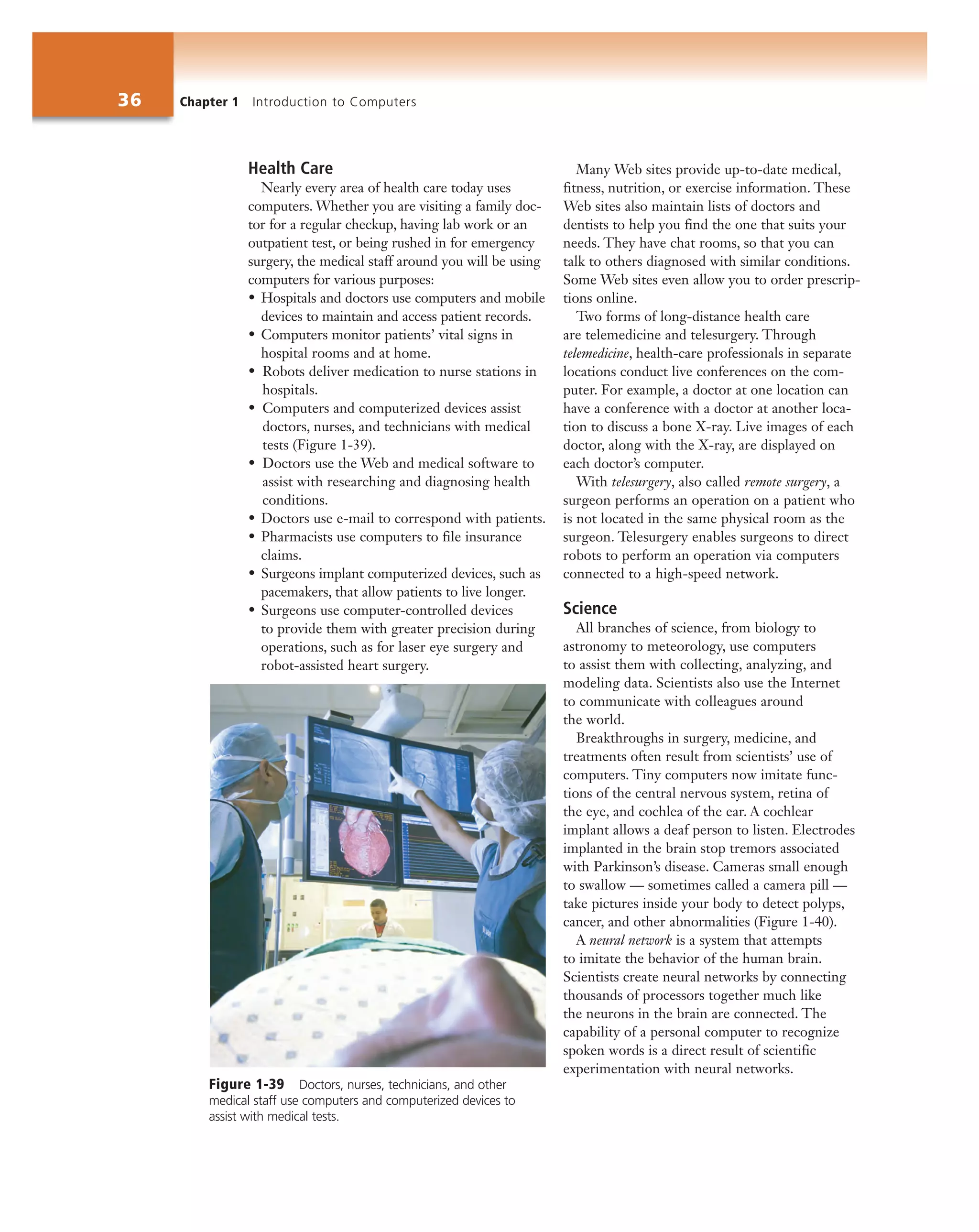 36 Chapter 1 Introduction to Computers
Health Care
Nearly every area of health care today uses
computers. Whether you are visiting a family doc-
tor for a regular checkup, having lab work or an
outpatient test, or being rushed in for emergency
surgery, the medical staff around you will be using
computers for various purposes:
• Hospitals and doctors use computers and mobile
devices to maintain and access patient records.
• Computers monitor patients’ vital signs in
hospital rooms and at home.
• Robots deliver medication to nurse stations in
hospitals.
• Computers and computerized devices assist
doctors, nurses, and technicians with medical
tests (Figure 1-39).
• Doctors use the Web and medical software to
assist with researching and diagnosing health
conditions.
• Doctors use e-mail to correspond with patients.
• Pharmacists use computers to file insurance
claims.
• Surgeons implant computerized devices, such as
pacemakers, that allow patients to live longer.
• Surgeons use computer-controlled devices
to provide them with greater precision during
operations, such as for laser eye surgery and
robot-assisted heart surgery.
Many Web sites provide up-to-date medical,
fitness, nutrition, or exercise information. These
Web sites also maintain lists of doctors and
dentists to help you find the one that suits your
needs. They have chat rooms, so that you can
talk to others diagnosed with similar conditions.
Some Web sites even allow you to order prescrip-
tions online.
Two forms of long-distance health care
are telemedicine and telesurgery. Through
telemedicine, health-care professionals in separate
locations conduct live conferences on the com-
puter. For example, a doctor at one location can
have a conference with a doctor at another loca-
tion to discuss a bone X-ray. Live images of each
doctor, along with the X-ray, are displayed on
each doctor’s computer.
With telesurgery, also called remote surgery, a
surgeon performs an operation on a patient who
is not located in the same physical room as the
surgeon. Telesurgery enables surgeons to direct
robots to perform an operation via computers
connected to a high-speed network.
Science
All branches of science, from biology to
astronomy to meteorology, use computers
to assist them with collecting, analyzing, and
modeling data. Scientists also use the Internet
to communicate with colleagues around
the world.
Breakthroughs in surgery, medicine, and
treatments often result from scientists’ use of
computers. Tiny computers now imitate func-
tions of the central nervous system, retina of
the eye, and cochlea of the ear. A cochlear
implant allows a deaf person to listen. Electrodes
implanted in the brain stop tremors associated
with Parkinson’s disease. Cameras small enough
to swallow — sometimes called a camera pill —
take pictures inside your body to detect polyps,
cancer, and other abnormalities (Figure 1-40).
A neural network is a system that attempts
to imitate the behavior of the human brain.
Scientists create neural networks by connecting
thousands of processors together much like
the neurons in the brain are connected. The
capability of a personal computer to recognize
spoken words is a direct result of scientific
experimentation with neural networks.
Figure 1-39 Doctors, nurses, technicians, and other
medical staff use computers and computerized devices to
assist with medical tests.
 