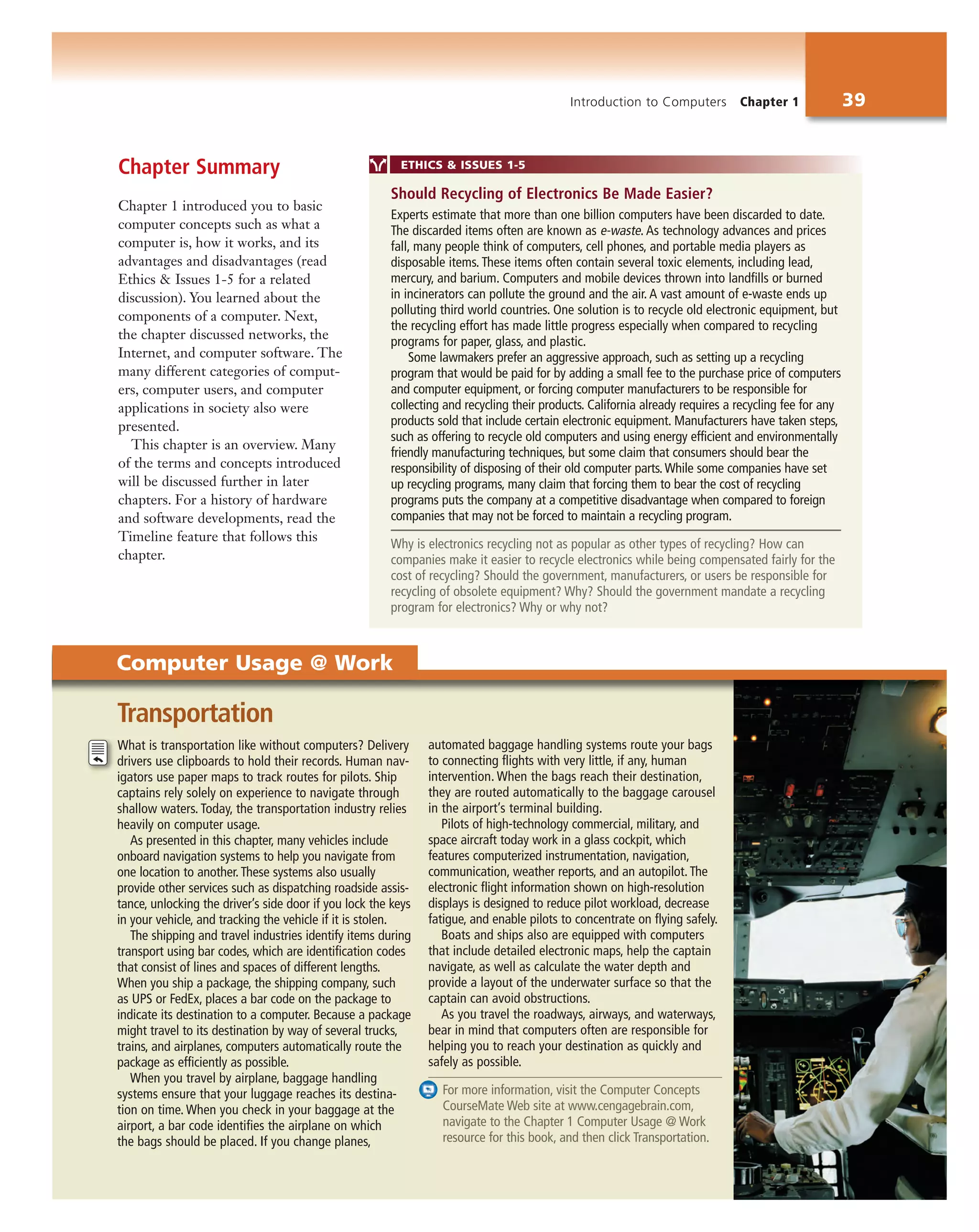 Introduction to Computers Chapter 1 39
Chapter Summary
Chapter 1 introduced you to basic
computer concepts such as what a
computer is, how it works, and its
advantages and disadvantages (read
Ethics & Issues 1-5 for a related
discussion). You learned about the
components of a computer. Next,
the chapter discussed networks, the
Internet, and computer software. The
many different categories of comput-
ers, computer users, and computer
applications in society also were
presented.
This chapter is an overview. Many
of the terms and concepts introduced
will be discussed further in later
chapters. For a history of hardware
and software developments, read the
Timeline feature that follows this
chapter.
What is transportation like without computers? Delivery
drivers use clipboards to hold their records. Human nav-
igators use paper maps to track routes for pilots. Ship
captains rely solely on experience to navigate through
shallow waters. Today, the transportation industry relies
heavily on computer usage.
As presented in this chapter, many vehicles include
onboard navigation systems to help you navigate from
one location to another. These systems also usually
provide other services such as dispatching roadside assis-
tance, unlocking the driver’s side door if you lock the keys
in your vehicle, and tracking the vehicle if it is stolen.
The shipping and travel industries identify items during
transport using bar codes, which are identification codes
that consist of lines and spaces of different lengths.
When you ship a package, the shipping company, such
as UPS or FedEx, places a bar code on the package to
indicate its destination to a computer. Because a package
might travel to its destination by way of several trucks,
trains, and airplanes, computers automatically route the
package as efficiently as possible.
When you travel by airplane, baggage handling
systems ensure that your luggage reaches its destina-
tion on time. When you check in your baggage at the
airport, a bar code identifies the airplane on which
the bags should be placed. If you change planes,
automated baggage handling systems route your bags
to connecting flights with very little, if any, human
intervention. When the bags reach their destination,
they are routed automatically to the baggage carousel
in the airport’s terminal building.
Pilots of high-technology commercial, military, and
space aircraft today work in a glass cockpit, which
features computerized instrumentation, navigation,
communication, weather reports, and an autopilot. The
electronic flight information shown on high-resolution
displays is designed to reduce pilot workload, decrease
fatigue, and enable pilots to concentrate on flying safely.
Boats and ships also are equipped with computers
that include detailed electronic maps, help the captain
navigate, as well as calculate the water depth and
provide a layout of the underwater surface so that the
captain can avoid obstructions.
As you travel the roadways, airways, and waterways,
bear in mind that computers often are responsible for
helping you to reach your destination as quickly and
safely as possible.
For more information, visit the Computer Concepts
CourseMate Web site at www.cengagebrain.com,
navigate to the Chapter 1 Computer Usage @ Work
resource for this book, and then click Transportation.
Transportation
ETHICS & ISSUES 1-5
Experts estimate that more than one billion computers have been discarded to date.
The discarded items often are known as e-waste. As technology advances and prices
fall, many people think of computers, cell phones, and portable media players as
disposable items. These items often contain several toxic elements, including lead,
mercury, and barium. Computers and mobile devices thrown into landfills or burned
in incinerators can pollute the ground and the air. A vast amount of e-waste ends up
polluting third world countries. One solution is to recycle old electronic equipment, but
the recycling effort has made little progress especially when compared to recycling
programs for paper, glass, and plastic.
Some lawmakers prefer an aggressive approach, such as setting up a recycling
program that would be paid for by adding a small fee to the purchase price of computers
and computer equipment, or forcing computer manufacturers to be responsible for
collecting and recycling their products. California already requires a recycling fee for any
products sold that include certain electronic equipment. Manufacturers have taken steps,
such as offering to recycle old computers and using energy efficient and environmentally
friendly manufacturing techniques, but some claim that consumers should bear the
responsibility of disposing of their old computer parts.While some companies have set
up recycling programs, many claim that forcing them to bear the cost of recycling
programs puts the company at a competitive disadvantage when compared to foreign
companies that may not be forced to maintain a recycling program.
Why is electronics recycling not as popular as other types of recycling? How can
companies make it easier to recycle electronics while being compensated fairly for the
cost of recycling? Should the government, manufacturers, or users be responsible for
recycling of obsolete equipment? Why? Should the government mandate a recycling
program for electronics? Why or why not?
Should Recycling of Electronics Be Made Easier?
Computer Usage @ Work
 
