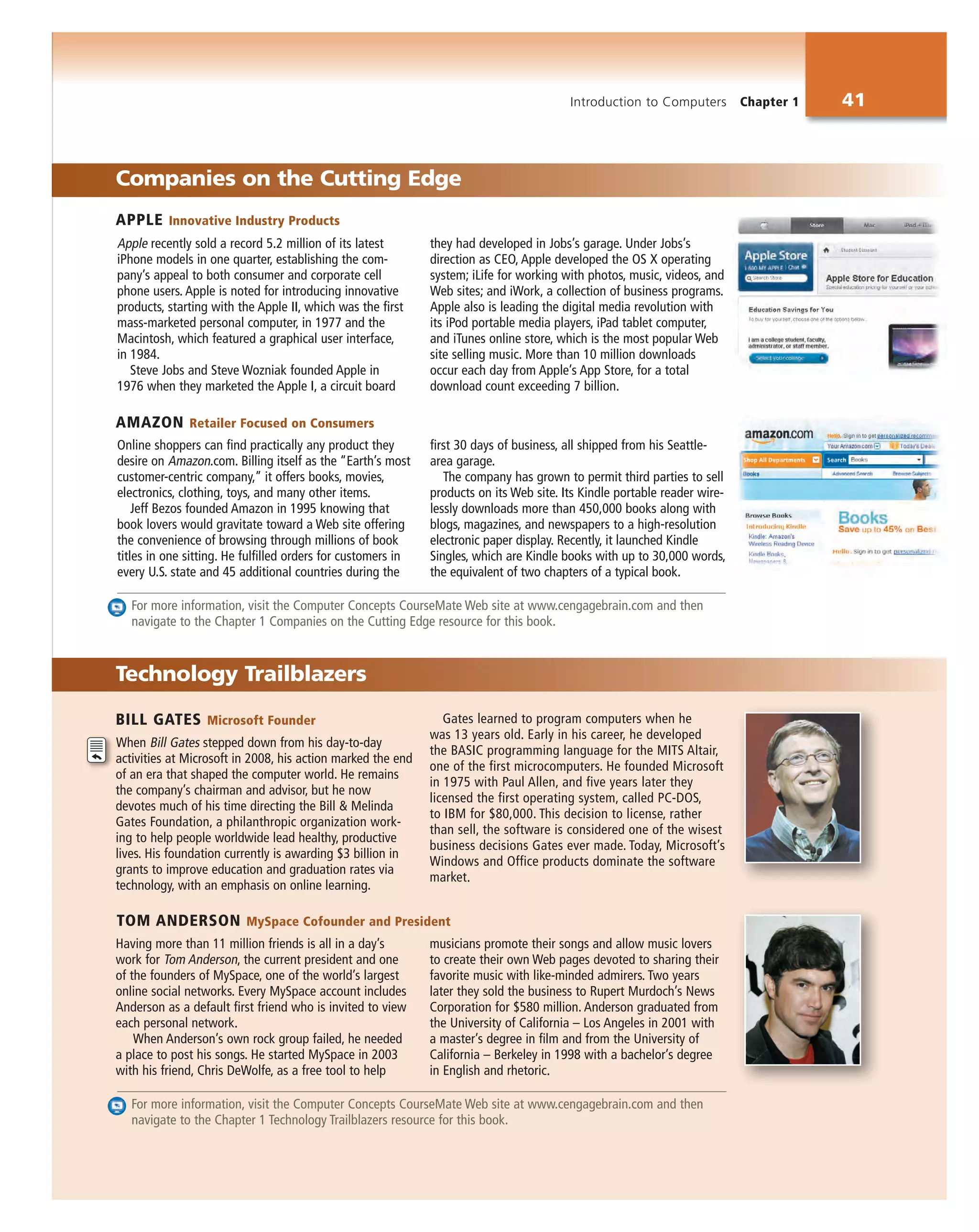 Introduction to Computers Chapter 1 41
Online shoppers can find practically any product they
desire on Amazon.com. Billing itself as the “Earth’s most
customer-centric company,” it offers books, movies,
electronics, clothing, toys, and many other items.
Jeff Bezos founded Amazon in 1995 knowing that
book lovers would gravitate toward a Web site offering
the convenience of browsing through millions of book
titles in one sitting. He fulfilled orders for customers in
every U.S. state and 45 additional countries during the
first 30 days of business, all shipped from his Seattle-
area garage.
The company has grown to permit third parties to sell
products on its Web site. Its Kindle portable reader wire-
lessly downloads more than 450,000 books along with
blogs, magazines, and newspapers to a high-resolution
electronic paper display. Recently, it launched Kindle
Singles, which are Kindle books with up to 30,000 words,
the equivalent of two chapters of a typical book.
BILL GATES Microsoft Founder
When Bill Gates stepped down from his day-to-day
activities at Microsoft in 2008, his action marked the end
of an era that shaped the computer world. He remains
the company’s chairman and advisor, but he now
devotes much of his time directing the Bill & Melinda
Gates Foundation, a philanthropic organization work-
ing to help people worldwide lead healthy, productive
lives. His foundation currently is awarding $3 billion in
grants to improve education and graduation rates via
technology, with an emphasis on online learning.
Gates learned to program computers when he
was 13 years old. Early in his career, he developed
the BASIC programming language for the MITS Altair,
one of the first microcomputers. He founded Microsoft
in 1975 with Paul Allen, and five years later they
licensed the first operating system, called PC-DOS,
to IBM for $80,000. This decision to license, rather
than sell, the software is considered one of the wisest
business decisions Gates ever made. Today, Microsoft’s
Windows and Office products dominate the software
market.
Having more than 11 million friends is all in a day’s
work for Tom Anderson, the current president and one
of the founders of MySpace, one of the world’s largest
online social networks. Every MySpace account includes
Anderson as a default first friend who is invited to view
each personal network.
When Anderson’s own rock group failed, he needed
a place to post his songs. He started MySpace in 2003
with his friend, Chris DeWolfe, as a free tool to help
musicians promote their songs and allow music lovers
to create their own Web pages devoted to sharing their
favorite music with like-minded admirers. Two years
later they sold the business to Rupert Murdoch’s News
Corporation for $580 million. Anderson graduated from
the University of California – Los Angeles in 2001 with
a master’s degree in film and from the University of
California – Berkeley in 1998 with a bachelor’s degree
in English and rhetoric.
Technology Trailblazers
Companies on the Cutting Edge
Apple recently sold a record 5.2 million of its latest
iPhone models in one quarter, establishing the com-
pany’s appeal to both consumer and corporate cell
phone users. Apple is noted for introducing innovative
products, starting with the Apple II, which was the first
mass-marketed personal computer, in 1977 and the
Macintosh, which featured a graphical user interface,
in 1984.
Steve Jobs and Steve Wozniak founded Apple in
1976 when they marketed the Apple I, a circuit board
they had developed in Jobs’s garage. Under Jobs’s
direction as CEO, Apple developed the OS X operating
system; iLife for working with photos, music, videos, and
Web sites; and iWork, a collection of business programs.
Apple also is leading the digital media revolution with
its iPod portable media players, iPad tablet computer,
and iTunes online store, which is the most popular Web
site selling music. More than 10 million downloads
occur each day from Apple’s App Store, for a total
download count exceeding 7 billion.
For more information, visit the Computer Concepts CourseMate Web site at www.cengagebrain.com and then
navigate to the Chapter 1 Companies on the Cutting Edge resource for this book.
For more information, visit the Computer Concepts CourseMate Web site at www.cengagebrain.com and then
navigate to the Chapter 1 Technology Trailblazers resource for this book.
APPLE Innovative Industry Products
AMAZON Retailer Focused on Consumers
TOM ANDERSON MySpace Cofounder and President
 