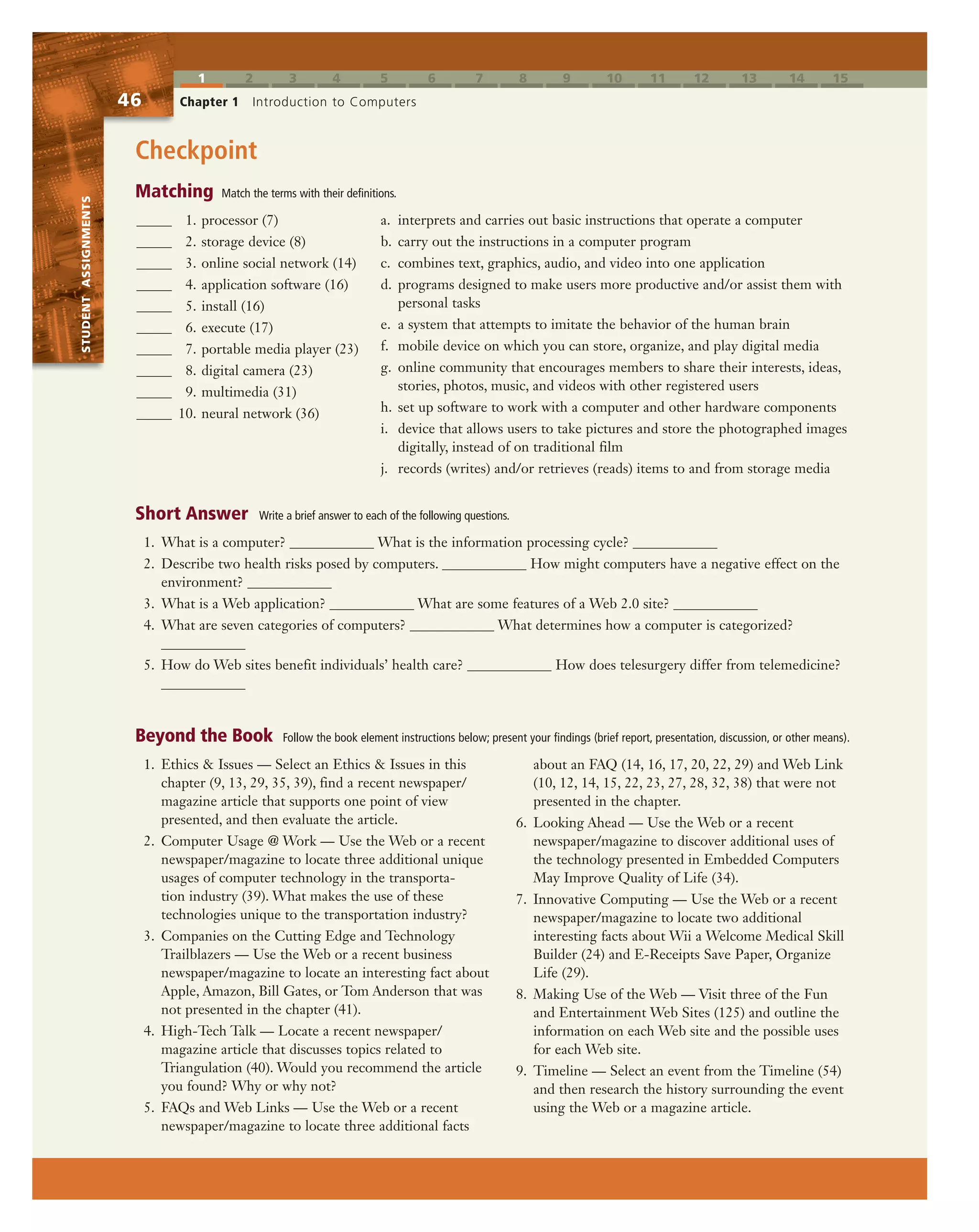 1 2 3 4 5 6 7 8 9 10 11 12 13 14 15
STUDENTASSIGNMENTS
46 Chapter 1 Introduction to Computers
STUDENTASSIGNMENTS
Checkpoint
a. interprets and carries out basic instructions that operate a computer
b. carry out the instructions in a computer program
c. combines text, graphics, audio, and video into one application
d. programs designed to make users more productive and/or assist them with
personal tasks
e. a system that attempts to imitate the behavior of the human brain
f. mobile device on which you can store, organize, and play digital media
g. online community that encourages members to share their interests, ideas,
stories, photos, music, and videos with other registered users
h. set up software to work with a computer and other hardware components
i. device that allows users to take pictures and store the photographed images
digitally, instead of on traditional film
j. records (writes) and/or retrieves (reads) items to and from storage media
1. Ethics & Issues — Select an Ethics & Issues in this
chapter (9, 13, 29, 35, 39), find a recent newspaper/
magazine article that supports one point of view
presented, and then evaluate the article.
2. Computer Usage @ Work — Use the Web or a recent
newspaper/magazine to locate three additional unique
usages of computer technology in the transporta-
tion industry (39). What makes the use of these
technologies unique to the transportation industry?
3. Companies on the Cutting Edge and Technology
Trailblazers — Use the Web or a recent business
newspaper/magazine to locate an interesting fact about
Apple, Amazon, Bill Gates, or Tom Anderson that was
not presented in the chapter (41).
4. High-Tech Talk — Locate a recent newspaper/
magazine article that discusses topics related to
Triangulation (40). Would you recommend the article
you found? Why or why not?
5. FAQs and Web Links — Use the Web or a recent
newspaper/magazine to locate three additional facts
about an FAQ (14, 16, 17, 20, 22, 29) and Web Link
(10, 12, 14, 15, 22, 23, 27, 28, 32, 38) that were not
presented in the chapter.
6. Looking Ahead — Use the Web or a recent
newspaper/magazine to discover additional uses of
the technology presented in Embedded Computers
May Improve Quality of Life (34).
7. Innovative Computing — Use the Web or a recent
newspaper/magazine to locate two additional
interesting facts about Wii a Welcome Medical Skill
Builder (24) and E-Receipts Save Paper, Organize
Life (29).
8. Making Use of the Web — Visit three of the Fun
and Entertainment Web Sites (125) and outline the
information on each Web site and the possible uses
for each Web site.
9. Timeline — Select an event from the Timeline (54)
and then research the history surrounding the event
using the Web or a magazine article.
1. What is a computer? ____________ What is the information processing cycle? ____________
2. Describe two health risks posed by computers. ____________ How might computers have a negative effect on the
environment? ____________
3. What is a Web application? ____________ What are some features of a Web 2.0 site? ____________
4. What are seven categories of computers? ____________ What determines how a computer is categorized?
____________
5. How do Web sites benefit individuals’ health care? ____________ How does telesurgery differ from telemedicine?
____________
_____ 1. processor (7)
_____ 2. storage device (8)
_____ 3. online social network (14)
_____ 4. application software (16)
_____ 5. install (16)
_____ 6. execute (17)
_____ 7. portable media player (23)
_____ 8. digital camera (23)
_____ 9. multimedia (31)
_____ 10. neural network (36)
Matching Match the terms with their definitions.
Short Answer Write a brief answer to each of the following questions.
Beyond the Book Follow the book element instructions below; present your findings (brief report, presentation, discussion, or other means).
 