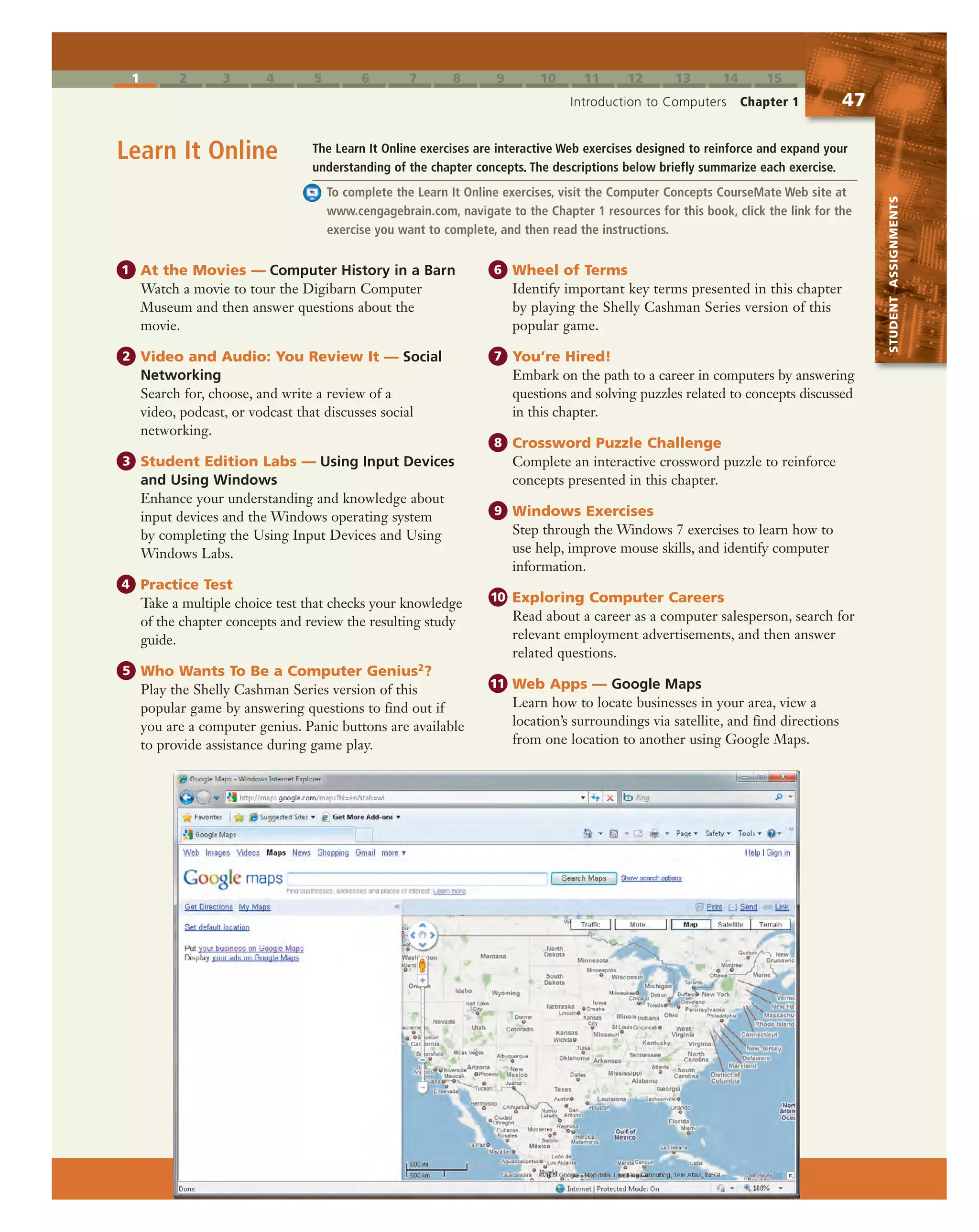 1 2 3 4 5 6 7 8 9 10 11 12 13 14 15
Introduction to Computers Chapter 1 47
STUDENTASSIGNMENTS
The Learn It Online exercises are interactive Web exercises designed to reinforce and expand your
understanding of the chapter concepts. The descriptions below briefly summarize each exercise.
To complete the Learn It Online exercises, visit the Computer Concepts CourseMate Web site at
www.cengagebrain.com, navigate to the Chapter 1 resources for this book, click the link for the
exercise you want to complete, and then read the instructions.
Learn It Online
1 At the Movies — Computer History in a Barn
Watch a movie to tour the Digibarn Computer
Museum and then answer questions about the
movie.
2 Video and Audio: You Review It — Social
Networking
Search for, choose, and write a review of a
video, podcast, or vodcast that discusses social
networking.
3 Student Edition Labs — Using Input Devices
and Using Windows
Enhance your understanding and knowledge about
input devices and the Windows operating system
by completing the Using Input Devices and Using
Windows Labs.
4 Practice Test
Take a multiple choice test that checks your knowledge
of the chapter concepts and review the resulting study
guide.
5 Who Wants To Be a Computer Genius2?
Play the Shelly Cashman Series version of this
popular game by answering questions to find out if
you are a computer genius. Panic buttons are available
to provide assistance during game play.
6 Wheel of Terms
Identify important key terms presented in this chapter
by playing the Shelly Cashman Series version of this
popular game.
7 You’re Hired!
Embark on the path to a career in computers by answering
questions and solving puzzles related to concepts discussed
in this chapter.
8 Crossword Puzzle Challenge
Complete an interactive crossword puzzle to reinforce
concepts presented in this chapter.
9 Windows Exercises
Step through the Windows 7 exercises to learn how to
use help, improve mouse skills, and identify computer
information.
10 Exploring Computer Careers
Read about a career as a computer salesperson, search for
relevant employment advertisements, and then answer
related questions.
11 Web Apps — Google Maps
Learn how to locate businesses in your area, view a
location’s surroundings via satellite, and find directions
from one location to another using Google Maps.
 