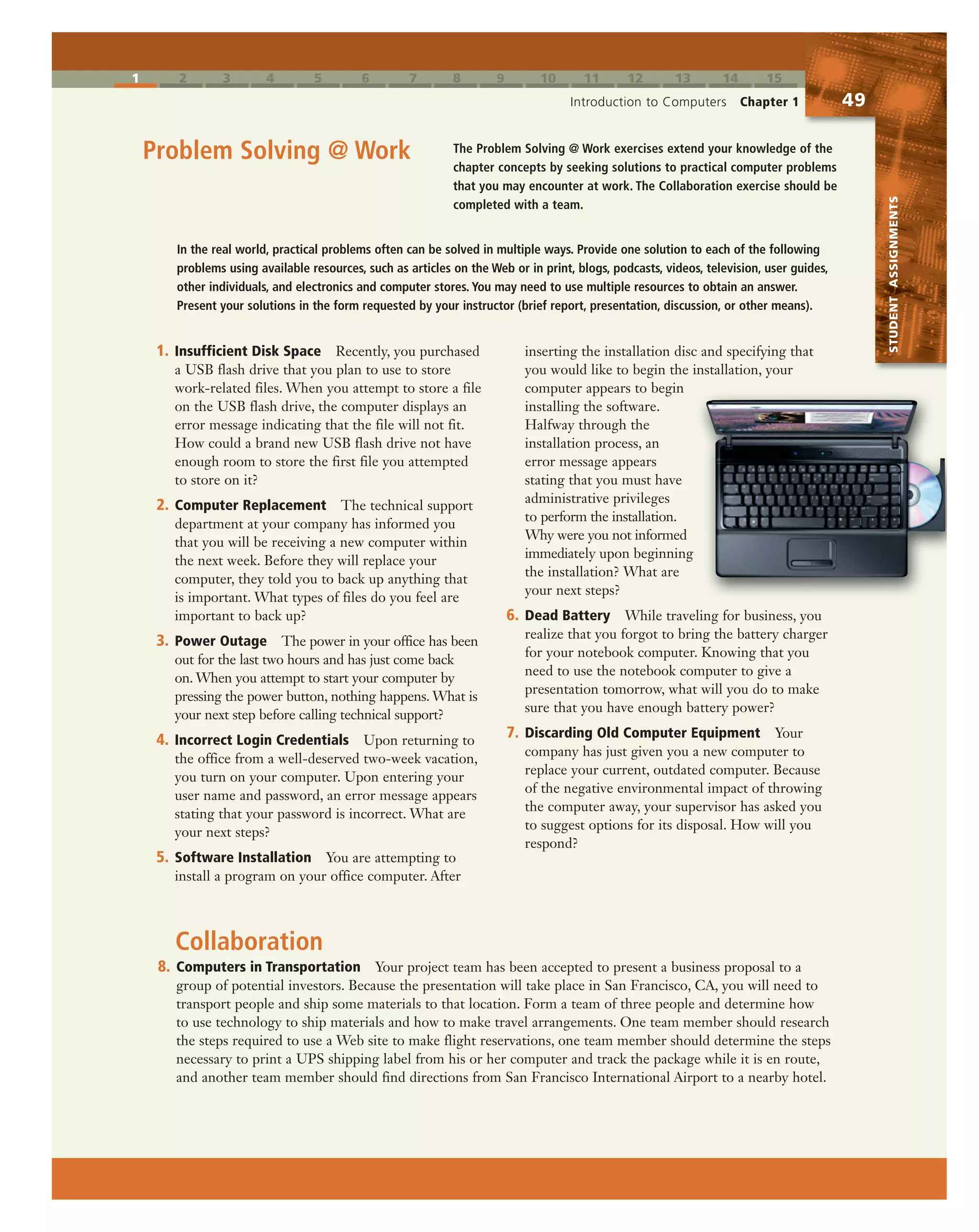 1 2 3 4 5 6 7 8 9 10 11 12 13 14 15
Introduction to Computers Chapter 1 49
STUDENTASSIGNMENTS
The Problem Solving @ Work exercises extend your knowledge of the
chapter concepts by seeking solutions to practical computer problems
that you may encounter at work. The Collaboration exercise should be
completed with a team.
Problem Solving @ Work
8. Computers in Transportation Your project team has been accepted to present a business proposal to a
group of potential investors. Because the presentation will take place in San Francisco, CA, you will need to
transport people and ship some materials to that location. Form a team of three people and determine how
to use technology to ship materials and how to make travel arrangements. One team member should research
the steps required to use a Web site to make flight reservations, one team member should determine the steps
necessary to print a UPS shipping label from his or her computer and track the package while it is en route,
and another team member should find directions from San Francisco International Airport to a nearby hotel.
1. Insufficient Disk Space Recently, you purchased
a USB flash drive that you plan to use to store
work-related files. When you attempt to store a file
on the USB flash drive, the computer displays an
error message indicating that the file will not fit.
How could a brand new USB flash drive not have
enough room to store the first file you attempted
to store on it?
2. Computer Replacement The technical support
department at your company has informed you
that you will be receiving a new computer within
the next week. Before they will replace your
computer, they told you to back up anything that
is important. What types of files do you feel are
important to back up?
3. Power Outage The power in your office has been
out for the last two hours and has just come back
on. When you attempt to start your computer by
pressing the power button, nothing happens. What is
your next step before calling technical support?
4. Incorrect Login Credentials Upon returning to
the office from a well-deserved two-week vacation,
you turn on your computer. Upon entering your
user name and password, an error message appears
stating that your password is incorrect. What are
your next steps?
5. Software Installation You are attempting to
install a program on your office computer. After
inserting the installation disc and specifying that
you would like to begin the installation, your
computer appears to begin
installing the software.
Halfway through the
installation process, an
error message appears
stating that you must have
administrative privileges
to perform the installation.
Why were you not informed
immediately upon beginning
the installation? What are
your next steps?
6. Dead Battery While traveling for business, you
realize that you forgot to bring the battery charger
for your notebook computer. Knowing that you
need to use the notebook computer to give a
presentation tomorrow, what will you do to make
sure that you have enough battery power?
7. Discarding Old Computer Equipment Your
company has just given you a new computer to
replace your current, outdated computer. Because
of the negative environmental impact of throwing
the computer away, your supervisor has asked you
to suggest options for its disposal. How will you
respond?
In the real world, practical problems often can be solved in multiple ways. Provide one solution to each of the following
problems using available resources, such as articles on the Web or in print, blogs, podcasts, videos, television, user guides,
other individuals, and electronics and computer stores. You may need to use multiple resources to obtain an answer.
Present your solutions in the form requested by your instructor (brief report, presentation, discussion, or other means).
Collaboration
 