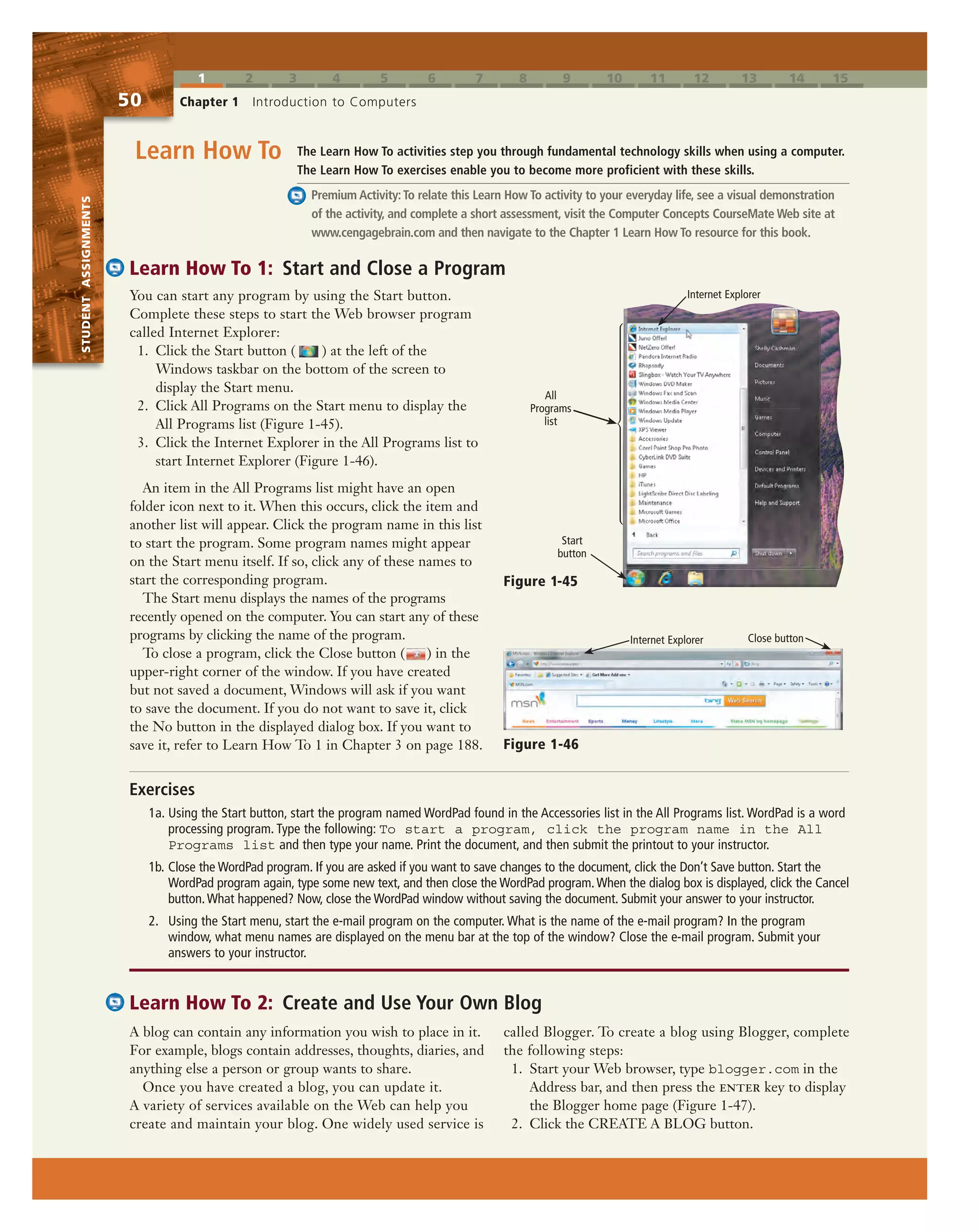 1 2 3 4 5 6 7 8 9 10 11 12 13 14 15
STUDENTASSIGNMENTS
50 Chapter 1 Introduction to Computers
STUDENTASSIGNMENTS
You can start any program by using the Start button.
Complete these steps to start the Web browser program
called Internet Explorer:
1. Click the Start button ( ) at the left of the
Windows taskbar on the bottom of the screen to
display the Start menu.
2. Click All Programs on the Start menu to display the
All Programs list (Figure 1-45).
3. Click the Internet Explorer in the All Programs list to
start Internet Explorer (Figure 1-46).
An item in the All Programs list might have an open
folder icon next to it. When this occurs, click the item and
another list will appear. Click the program name in this list
to start the program. Some program names might appear
on the Start menu itself. If so, click any of these names to
start the corresponding program.
The Start menu displays the names of the programs
recently opened on the computer. You can start any of these
programs by clicking the name of the program.
To close a program, click the Close button ( ) in the
upper-right corner of the window. If you have created
but not saved a document, Windows will ask if you want
to save the document. If you do not want to save it, click
the No button in the displayed dialog box. If you want to
save it, refer to Learn How To 1 in Chapter 3 on page 188.
Learn How To 1: Start and Close a Program
The Learn How To activities step you through fundamental technology skills when using a computer.
The Learn How To exercises enable you to become more proficient with these skills.
Premium Activity:To relate this Learn How To activity to your everyday life, see a visual demonstration
of the activity, and complete a short assessment, visit the Computer Concepts CourseMate Web site at
www.cengagebrain.com and then navigate to the Chapter 1 Learn How To resource for this book.
Learn How To
Learn How To 2: Create and Use Your Own Blog
A blog can contain any information you wish to place in it.
For example, blogs contain addresses, thoughts, diaries, and
anything else a person or group wants to share.
Once you have created a blog, you can update it.
A variety of services available on the Web can help you
create and maintain your blog. One widely used service is
called Blogger. To create a blog using Blogger, complete
the following steps:
1. Start your Web browser, type blogger.com in the
Address bar, and then press the enter key to display
the Blogger home page (Figure 1-47).
2. Click the CREATE A BLOG button.
Exercises
1a. Using the Start button, start the program named WordPad found in the Accessories list in the All Programs list. WordPad is a word
processing program. Type the following: To start a program, click the program name in the All
Programs list and then type your name. Print the document, and then submit the printout to your instructor.
1b. Close the WordPad program. If you are asked if you want to save changes to the document, click the Don’t Save button. Start the
WordPad program again, type some new text, and then close the WordPad program.When the dialog box is displayed, click the Cancel
button.What happened? Now, close the WordPad window without saving the document. Submit your answer to your instructor.
2. Using the Start menu, start the e-mail program on the computer. What is the name of the e-mail program? In the program
window, what menu names are displayed on the menu bar at the top of the window? Close the e-mail program. Submit your
answers to your instructor.
Figure 1-46
Close buttonInternet Explorer
Start
button
Figure 1-45
All
Programs
list
Internet Explorer
 