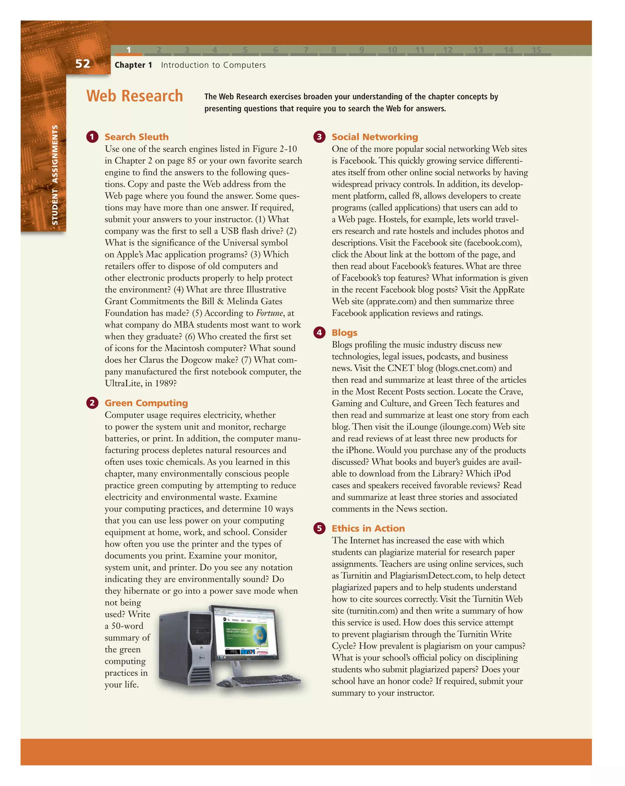 STUDENTASSIGNMENTS
1 2 3 4 5 6 7 8 9 10 11 12 13 14 15
52 Chapter 1 Introduction to Computers
The Web Research exercises broaden your understanding of the chapter concepts by
presenting questions that require you to search the Web for answers.
Web Research
1 Search Sleuth
Use one of the search engines listed in Figure 2-10
in Chapter 2 on page 85 or your own favorite search
engine to find the answers to the following ques-
tions. Copy and paste the Web address from the
Web page where you found the answer. Some ques-
tions may have more than one answer. If required,
submit your answers to your instructor. (1) What
company was the first to sell a USB flash drive? (2)
What is the significance of the Universal symbol
on Apple’s Mac application programs? (3) Which
retailers offer to dispose of old computers and
other electronic products properly to help protect
the environment? (4) What are three Illustrative
Grant Commitments the Bill & Melinda Gates
Foundation has made? (5) According to Fortune, at
what company do MBA students most want to work
when they graduate? (6) Who created the first set
of icons for the Macintosh computer? What sound
does her Clarus the Dogcow make? (7) What com-
pany manufactured the first notebook computer, the
UltraLite, in 1989?
2 Green Computing
Computer usage requires electricity, whether
to power the system unit and monitor, recharge
batteries, or print. In addition, the computer manu-
facturing process depletes natural resources and
often uses toxic chemicals. As you learned in this
chapter, many environmentally conscious people
practice green computing by attempting to reduce
electricity and environmental waste. Examine
your computing practices, and determine 10 ways
that you can use less power on your computing
equipment at home, work, and school. Consider
how often you use the printer and the types of
documents you print. Examine your monitor,
system unit, and printer. Do you see any notation
indicating they are environmentally sound? Do
they hibernate or go into a power save mode when
not being
used? Write
a 50-word
summary of
the green
computing
practices in
your life.
3 Social Networking
One of the more popular social networking Web sites
is Facebook. This quickly growing service differenti-
ates itself from other online social networks by having
widespread privacy controls. In addition, its develop-
ment platform, called f8, allows developers to create
programs (called applications) that users can add to
a Web page. Hostels, for example, lets world travel-
ers research and rate hostels and includes photos and
descriptions. Visit the Facebook site (facebook.com),
click the About link at the bottom of the page, and
then read about Facebook’s features. What are three
of Facebook’s top features? What information is given
in the recent Facebook blog posts? Visit the AppRate
Web site (apprate.com) and then summarize three
Facebook application reviews and ratings.
4 Blogs
Blogs profiling the music industry discuss new
technologies, legal issues, podcasts, and business
news. Visit the CNET blog (blogs.cnet.com) and
then read and summarize at least three of the articles
in the Most Recent Posts section. Locate the Crave,
Gaming and Culture, and Green Tech features and
then read and summarize at least one story from each
blog. Then visit the iLounge (ilounge.com) Web site
and read reviews of at least three new products for
the iPhone. Would you purchase any of the products
discussed? What books and buyer’s guides are avail-
able to download from the Library? Which iPod
cases and speakers received favorable reviews? Read
and summarize at least three stories and associated
comments in the News section.
5 Ethics in Action
The Internet has increased the ease with which
students can plagiarize material for research paper
assignments. Teachers are using online services, such
as Turnitin and PlagiarismDetect.com, to help detect
plagiarized papers and to help students understand
how to cite sources correctly. Visit the Turnitin Web
site (turnitin.com) and then write a summary of how
this service is used. How does this service attempt
to prevent plagiarism through the Turnitin Write
Cycle? How prevalent is plagiarism on your campus?
What is your school’s official policy on disciplining
students who submit plagiarized papers? Does your
school have an honor code? If required, submit your
summary to your instructor.
STUDENTASSIGNMENTS
 